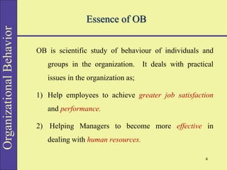 Organizational
Behavior
Essence of OB
OB is scientific study of behaviour of individuals and
groups in the organization. It deals with practical
issues in the organization as;
1) Help employees to achieve greater job satisfaction
and performance.
2) Helping Managers to become more effective in
dealing with human resources.
4
 