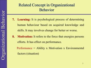 Organizational
Behavior Related Concept in Organizational
Behavior
7. Learning: It is psychological process of determining
human behaviour based on acquired knowledge and
skills. It may involves change for better or worse.
8. Motivation: It refers to the force that energies persons
efforts. It has effect on performance.
Performance = Ability x Motivation x Environmental
factors (situation)
7
 