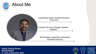 G lobal T esting Retreat
#ATAGTR2023
About Me
Engineering Leader, Quality Assurance
Transunion
LinkedIn Top Voice, Blogger, Speaker
& Mentor
Test Strategy, Leadership, Automation,
Customer Advocacy
Global Testing Retreat
#ATAGTR2023
2, 3 & 8, 9 December 2023
 