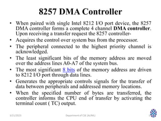 8257 DMA Controller
• When paired with single Intel 8212 I/O port device, the 8257
DMA controller forms a complete 4 channel DMA controller.
Upon receiving a transfer request the 8257 controller-
• Acquires the control over system bus from the processor.
• The peripheral connected to the highest priority channel is
acknowledged.
• The least significant bits of the memory address are moved
over the address lines A0-A7 of the system bus.
• The most significant 8 bits of the memory address are driven
to 8212 I/O port through data lines.
• Generates the appropriate controls signals for the transfer of
data between peripherals and addressed memory locations.
• When the specified number of bytes are transferred, the
controller informs the CPU end of transfer by activating the
terminal count ( TC) output.
3/21/2023 14
Department of CSE (AI/ML)
 