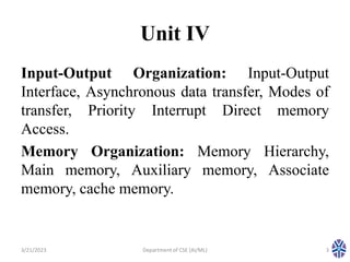 Unit IV
Input-Output Organization: Input-Output
Interface, Asynchronous data transfer, Modes of
transfer, Priority Interrupt Direct memory
Access.
Memory Organization: Memory Hierarchy,
Main memory, Auxiliary memory, Associate
memory, cache memory.
3/21/2023 Department of CSE (AI/ML) 3
 