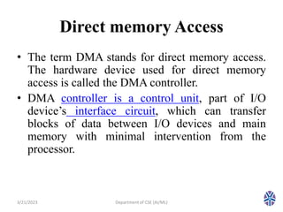 Direct memory Access
• The term DMA stands for direct memory access.
The hardware device used for direct memory
access is called the DMA controller.
• DMA controller is a control unit, part of I/O
device’s interface circuit, which can transfer
blocks of data between I/O devices and main
memory with minimal intervention from the
processor.
3/21/2023 5
Department of CSE (AI/ML)
 