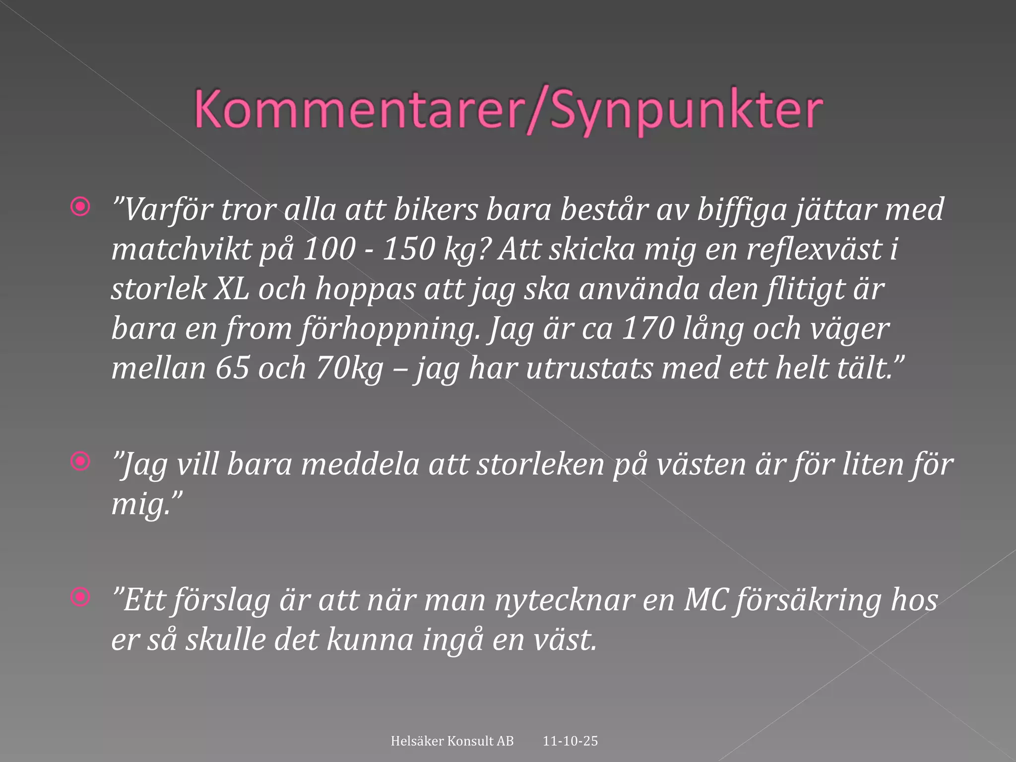 ” Varför tror alla att bikers bara består av biffiga jättar med matchvikt på 100 - 150 kg? Att skicka mig en reflexväst i storlek XL och hoppas att jag ska använda den flitigt är bara en from förhoppning. Jag är ca 170 lång och väger mellan 65 och 70kg – jag har utrustats med ett helt tält.” ” Jag vill bara meddela att storleken på västen är för liten för mig.” ” Ett förslag är att när man nytecknar en MC försäkring hos er så skulle det kunna ingå en väst.  11-10-25 Helsäker Konsult AB 