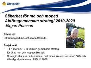 Säkerhet för mc och moped
Aktörsgemensam strategi 2010-2020
Jörgen Persson

Effektmål
Ett trafiksäkert mc- och mopedåkande.

Projektmål
• Till 1 mars 2010 ta fram en gemensam strategi
  för ökad mc- och mopedsäkerhet.
• Strategin ska visa på hur antalet omkomna ska minskas med 50% och
  allvarligt skadade med 25% till 2020.
 
