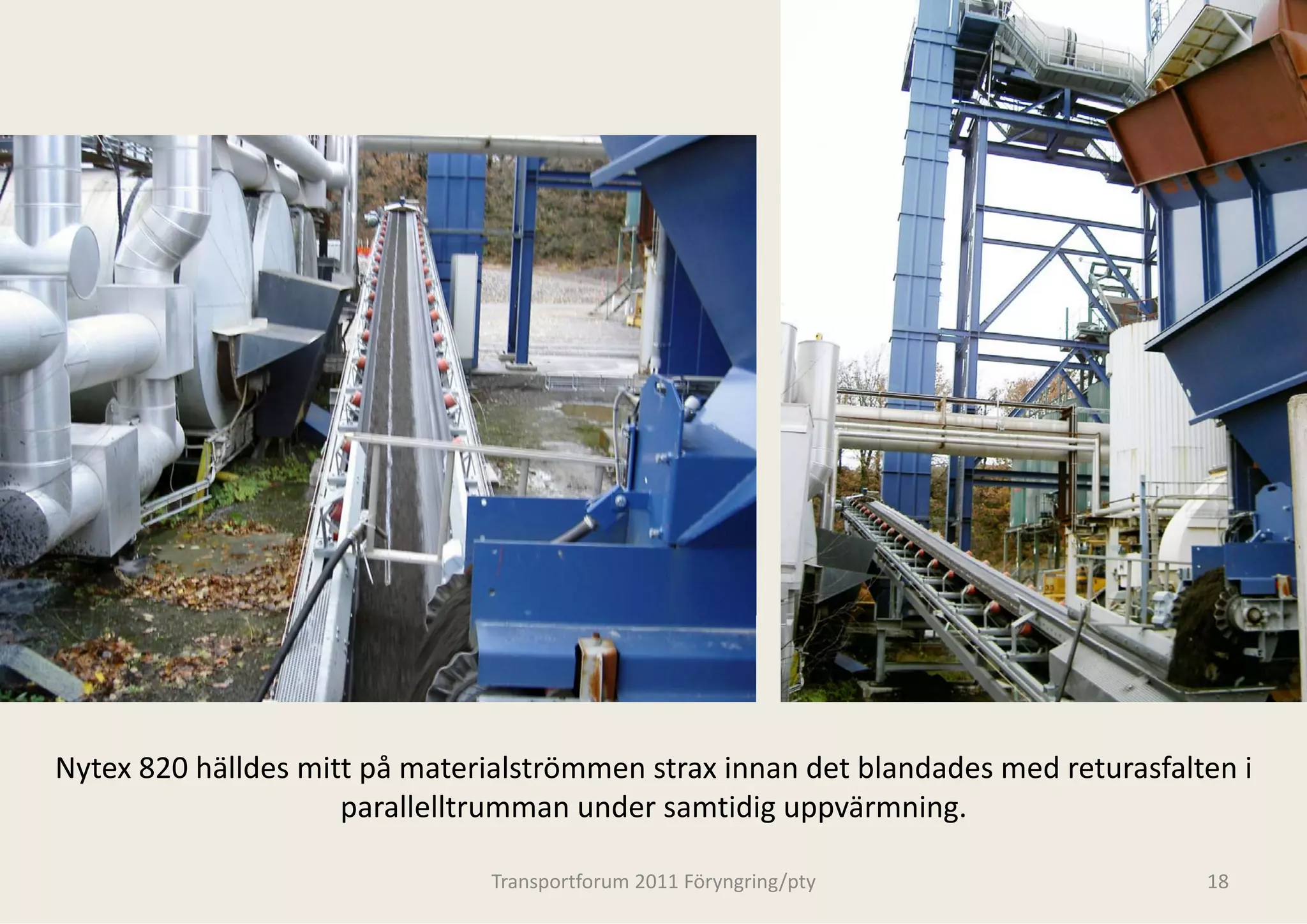 Nytex 820 hälldes mitt på materialströmmen strax innan det blandades med returasfalten i 
                     p
                     parallelltrumman under
                                          r samtidig uppvärmning.
                                                    g pp         g

                                Transportforum 20
                                                011 Föryngring/pty                   18
 