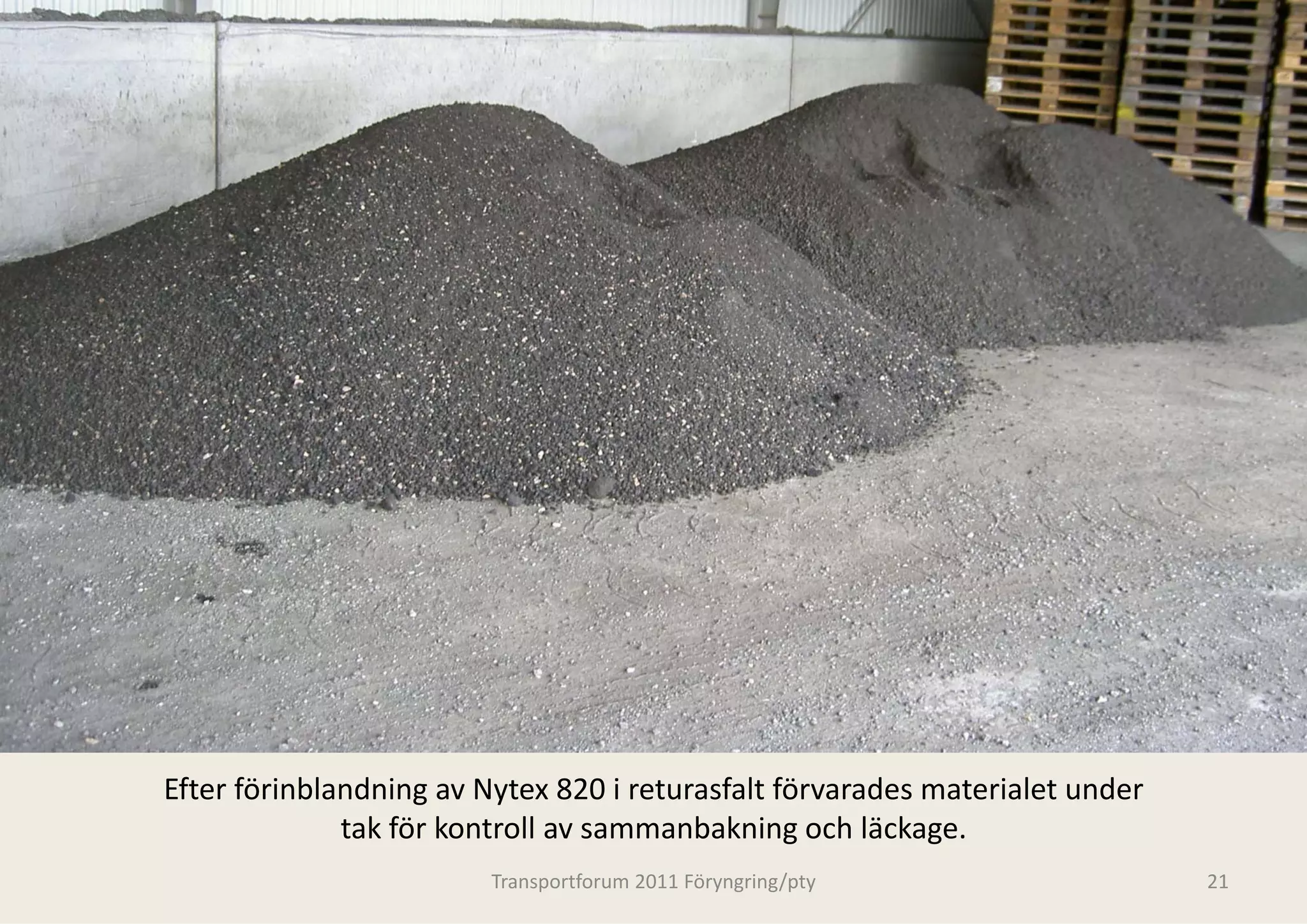 Efter förinblandning av Nytex 820 i returasfalt förvarades materialet under 
              tak för kontroll av samm b k i
              t k fö k t ll          manbakning och läckage.
                                                     h lä k
                         Transportforum 20
                                         011 Föryngring/pty                    21
 