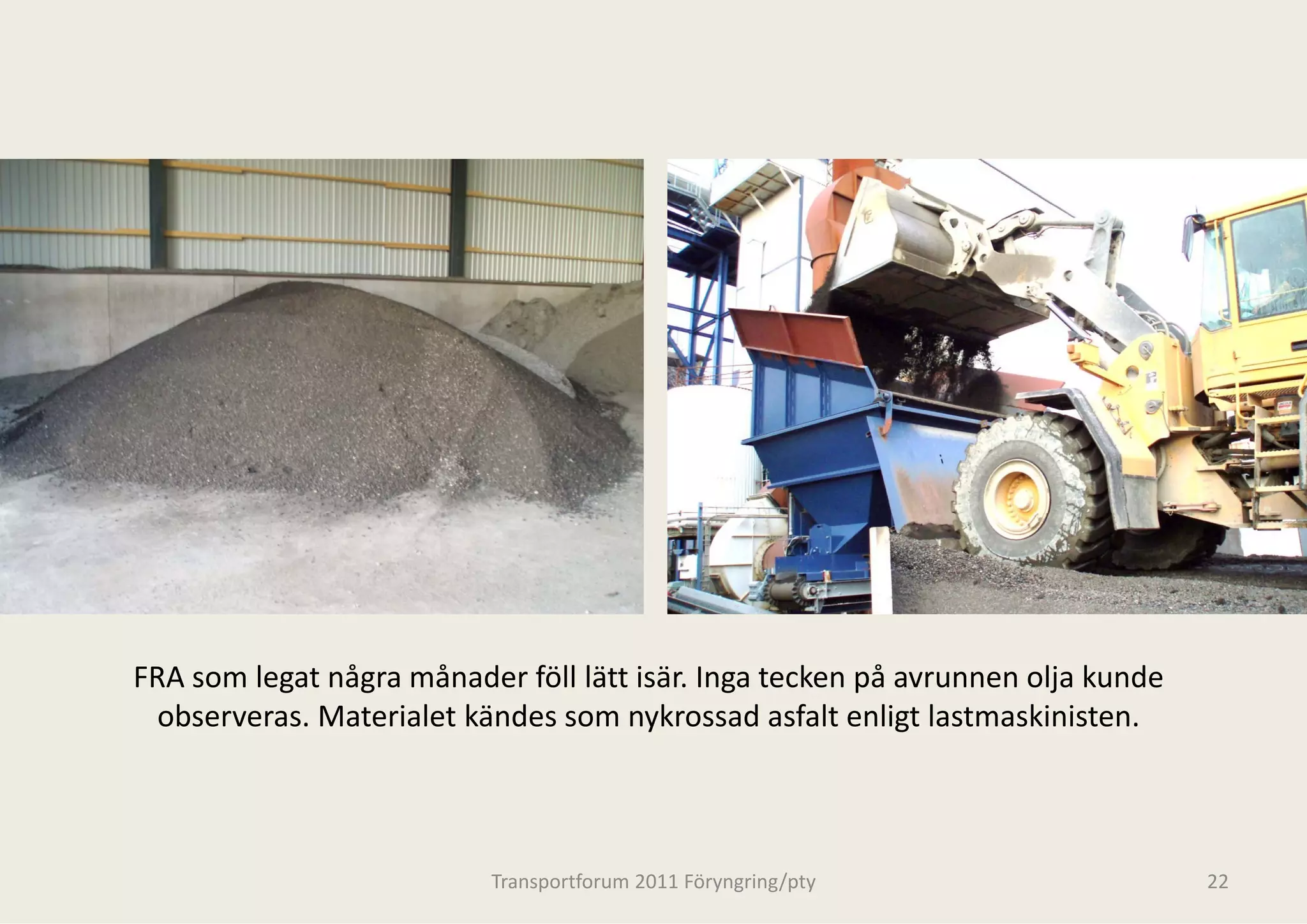 FRA som legat några månader föll lätt is
                                       sär. Inga tecken på avrunnen olja kunde 
  observeras. Materialet kändes som ny
  observeras Materialet kändes som ny  ykrossad asfalt enligt lastmaskinisten.
                                       ykrossad asfalt enligt lastmaskinisten



                           Transportforum 20
                                           011 Föryngring/pty                     22
 