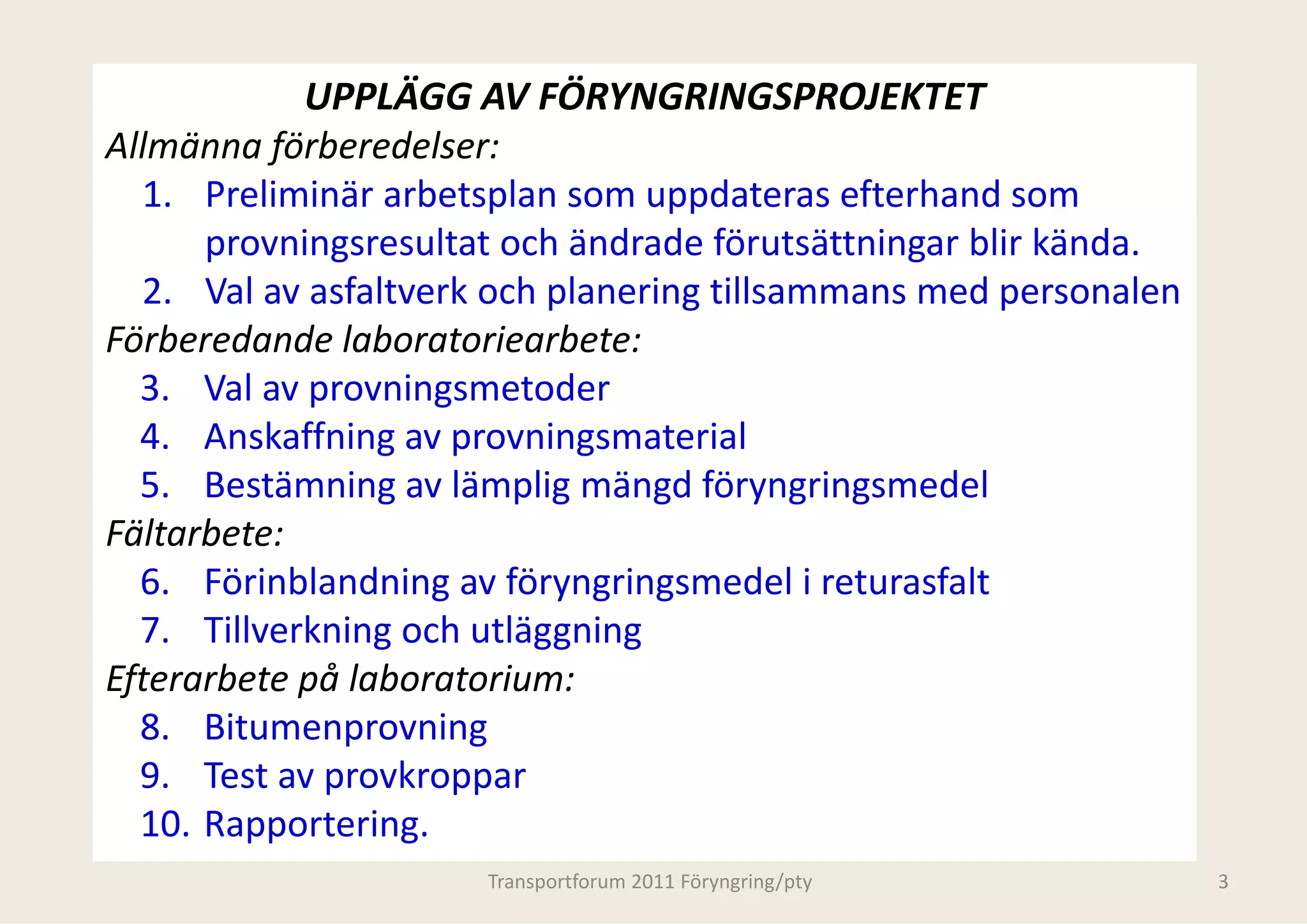 UPPLÄGG AV FÖRYN
            UPPLÄGG AV FÖRYN    NGRINGSPROJEKTET
Allmänna förberedelser:
  1. Preliminär arbetsplan som uppdateras efterhand som
      Preliminär arbetsplan som uuppdateras efterhand som 
                                 u
      provningsresultat och ändraade förutsättningar blir kända. 
  2. Val av asfaltverk och planering tillsammans med personalen 
                           p       g                   p
Förberedande laboratoriearbete:
  3. Val av provningsmetoder
  4. Anskaffning av provningsma  aterial
  5. Bestämning av lämplig mängd föryngringsmedel
Fältarbete:
  6. Förinblandning av föryngringsmedel i returasfalt
  7. Tillverkning och utläggning
        ll k        h l
Efterarbete på laboratorium:
  8. Bitumenprovning
  8 Bit             i
  9. Test av provkroppar
  10. Rapportering.
  10 Rapportering
                      Transportforum 2011 Föryngring/pty            3
 