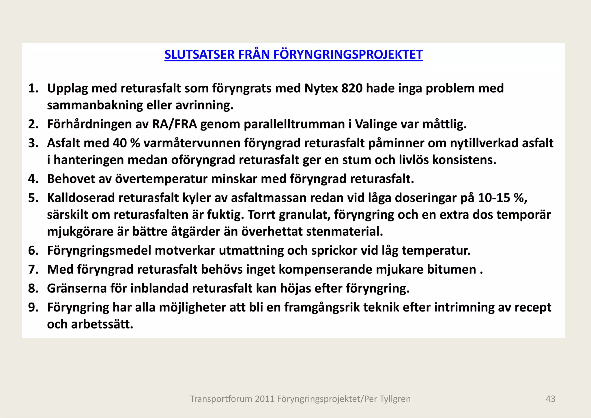 SLUTSATSER FRÅN FÖR
                                          RYNGRINGSPROJEKTET

1. Upplag med returasfalt som föryngrats med y
     pp g                           y g         d Nytex 820 hade inga problem med 
                                                                      g p
   sammanbakning eller avrinning.
2. Förhårdningen av RA/FRA genom parallelltrumman i Valinge var måttlig. 
3. Asfalt med 40 % varmåtervunnen föryngrad t
3 A f lt     d 40 %       åt           fö       d returasfalt påminner om nytillverkad asfalt 
                                                d          f lt å i            till k d f lt
   i hanteringen medan oföryngrad returasfalt    t ger en stum och livlös konsistens.
4. Behovet av övertemperatur minskar med fö      öryngrad returasfalt. 
5. Kalldoserad returasfalt kyler av asfaltmassa an redan vid låga doseringar på 10‐15 %, 
   särskilt om returasfalten är fuktig. Torrt gra
                                                anulat, föryngring och en extra dos temporär 
   mjukgörare är bättre åtgärder än överhetta
   mjukgörare är bättre åtgärder än överhetta stenmaterial
                                                at stenmaterial.
                                                at
6. Föryngringsmedel motverkar utmattning oc      ch sprickor vid låg temperatur.
7. Med föryngrad returasfalt behövs inget kom   mpenserande mjukare bitumen .
8. Gränserna för inblandad returasfalt kan höj   jas efter föryngring.
9. Föryngring har alla möjligheter att bli en fra
                                                amgångsrik teknik efter intrimning av recept 
   och arbetssätt.  
   och arbetssätt




                            Transportforum 2011 Föryn
                                                    ngringsprojektet/Per Tyllgren           43
 