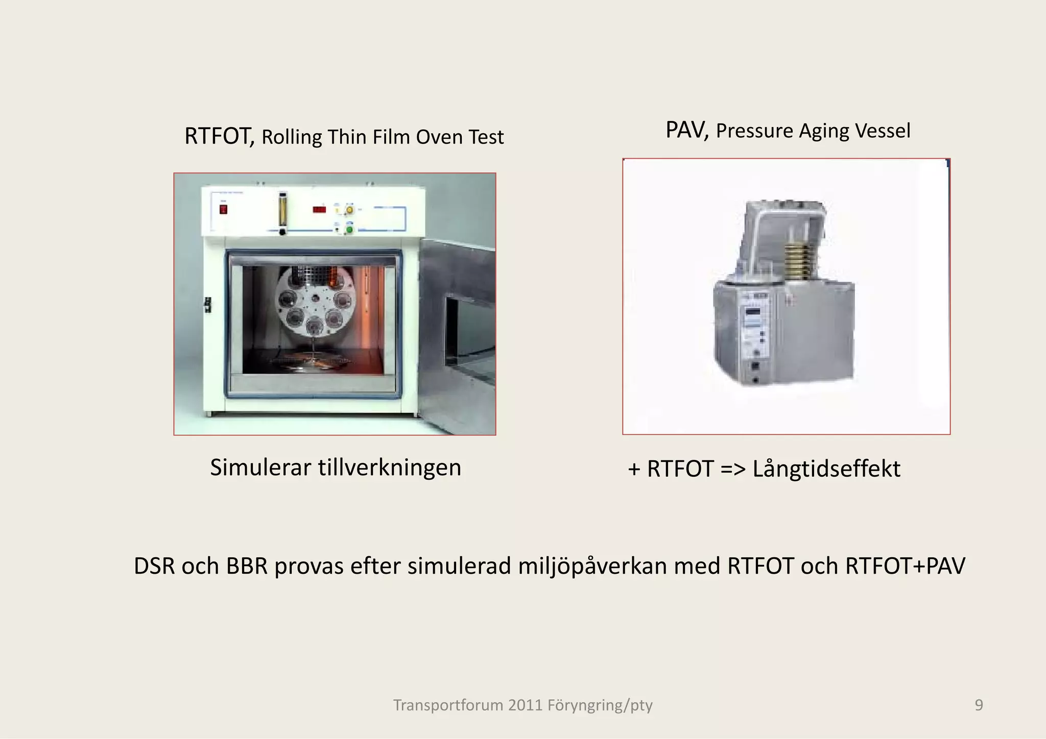 RTFOT, Rolling Thin Film Oven Test                         PAV, Pressure Aging Vessel




      Simulerar tillverkningen                          + RTFOT => Långtidseffekt


DSR och BBR provas efter simulerad m j p
            p                      miljöpåverkan med RTFOT och RTFOT+PAV




                          Transportforum 20
                                          011 Föryngring/pty                                9
 