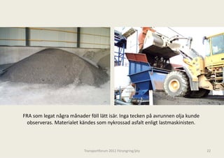 FRA som legat några månader föll lätt is
                                       sär. Inga tecken på avrunnen olja kunde 
  observeras. Materialet kändes som ny
  observeras Materialet kändes som ny  ykrossad asfalt enligt lastmaskinisten.
                                       ykrossad asfalt enligt lastmaskinisten



                           Transportforum 20
                                           011 Föryngring/pty                     22
 