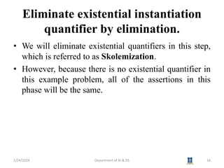 Eliminate existential instantiation
quantifier by elimination.
• We will eliminate existential quantifiers in this step,
which is referred to as Skolemization.
• However, because there is no existential quantifier in
this example problem, all of the assertions in this
phase will be the same.
1/24/2024 Department of AI & DS 16
 