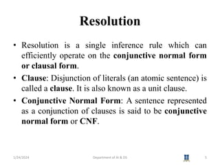 Resolution
• Resolution is a single inference rule which can
efficiently operate on the conjunctive normal form
or clausal form.
• Clause: Disjunction of literals (an atomic sentence) is
called a clause. It is also known as a unit clause.
• Conjunctive Normal Form: A sentence represented
as a conjunction of clauses is said to be conjunctive
normal form or CNF.
1/24/2024 5
Department of AI & DS
 