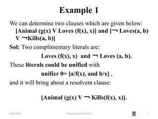 Example 1
We can determine two clauses which are given below:
[Animal (g(x) V Loves (f(x), x)] and [￢ Loves(a, b)
V ￢Kills(a, b)]
Sol: Two complimentary literals are:
Loves (f(x), x) and ￢ Loves (a, b).
These literals could be unified with
unifier θ= [a/f(x), and b/x] ,
and it will bring about a resolvent clause:
[Animal (g(x) V ￢ Kills(f(x), x)].
1/24/2024 7
Department of AI & DS
 