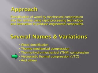Densification of wood by mechanical compression
into thin lamina using rapid processing technology
and lamination to produce engineered composites.




     • Wood densification
     • Thermo-mechanical compression
     • Thermo-hydro-mechanical (THM) compression
     • Viscoelastic thermal compression (VTC)
     • And others
 