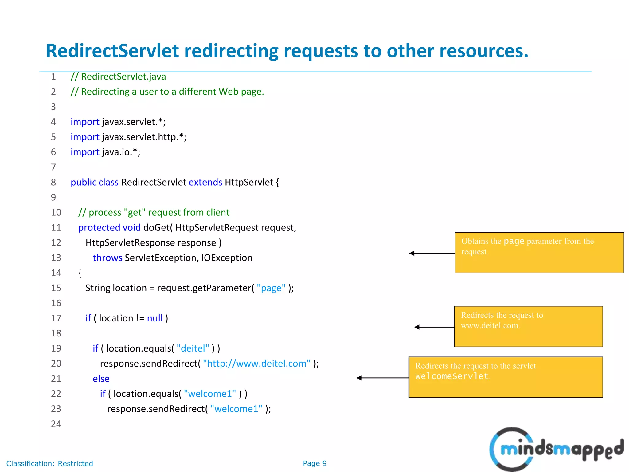 Page 9Classification: Restricted
RedirectServlet redirecting requests to other resources.
1 // RedirectServlet.java
2 // Redirecting a user to a different Web page.
3
4 import javax.servlet.*;
5 import javax.servlet.http.*;
6 import java.io.*;
7
8 public class RedirectServlet extends HttpServlet {
9
10 // process "get" request from client
11 protected void doGet( HttpServletRequest request,
12 HttpServletResponse response )
13 throws ServletException, IOException
14 {
15 String location = request.getParameter( "page" );
16
17 if ( location != null )
18
19 if ( location.equals( "deitel" ) )
20 response.sendRedirect( "http://www.deitel.com" );
21 else
22 if ( location.equals( "welcome1" ) )
23 response.sendRedirect( "welcome1" );
24
9
Obtains the page parameter from the
request.
Redirects the request to
www.deitel.com.
Redirects the request to the servlet
WelcomeServlet.
 