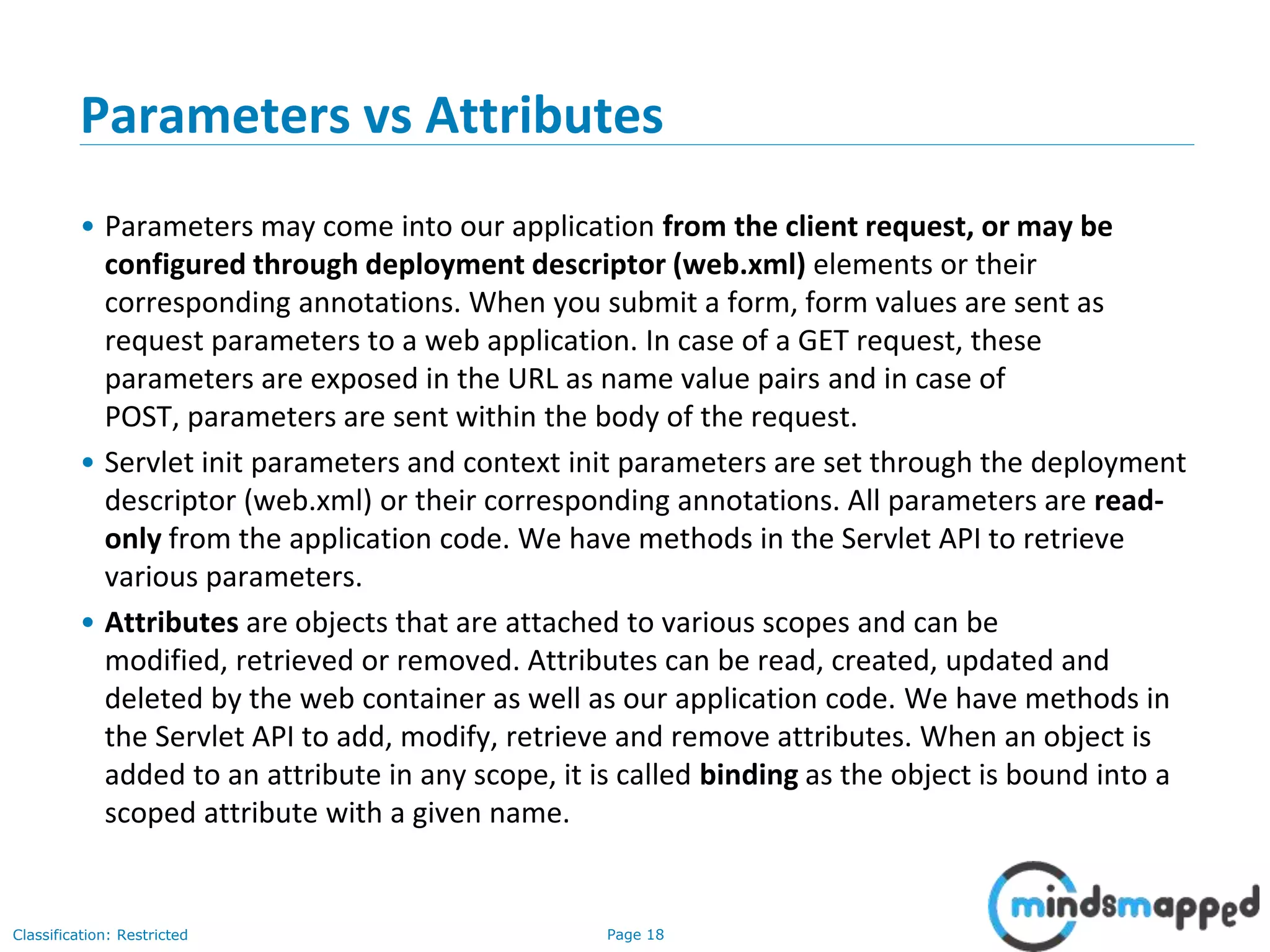Page 18Classification: Restricted
Parameters vs Attributes
• Parameters may come into our application from the client request, or may be
configured through deployment descriptor (web.xml) elements or their
corresponding annotations. When you submit a form, form values are sent as
request parameters to a web application. In case of a GET request, these
parameters are exposed in the URL as name value pairs and in case of
POST, parameters are sent within the body of the request.
• Servlet init parameters and context init parameters are set through the deployment
descriptor (web.xml) or their corresponding annotations. All parameters are read-
only from the application code. We have methods in the Servlet API to retrieve
various parameters.
• Attributes are objects that are attached to various scopes and can be
modified, retrieved or removed. Attributes can be read, created, updated and
deleted by the web container as well as our application code. We have methods in
the Servlet API to add, modify, retrieve and remove attributes. When an object is
added to an attribute in any scope, it is called binding as the object is bound into a
scoped attribute with a given name.
 