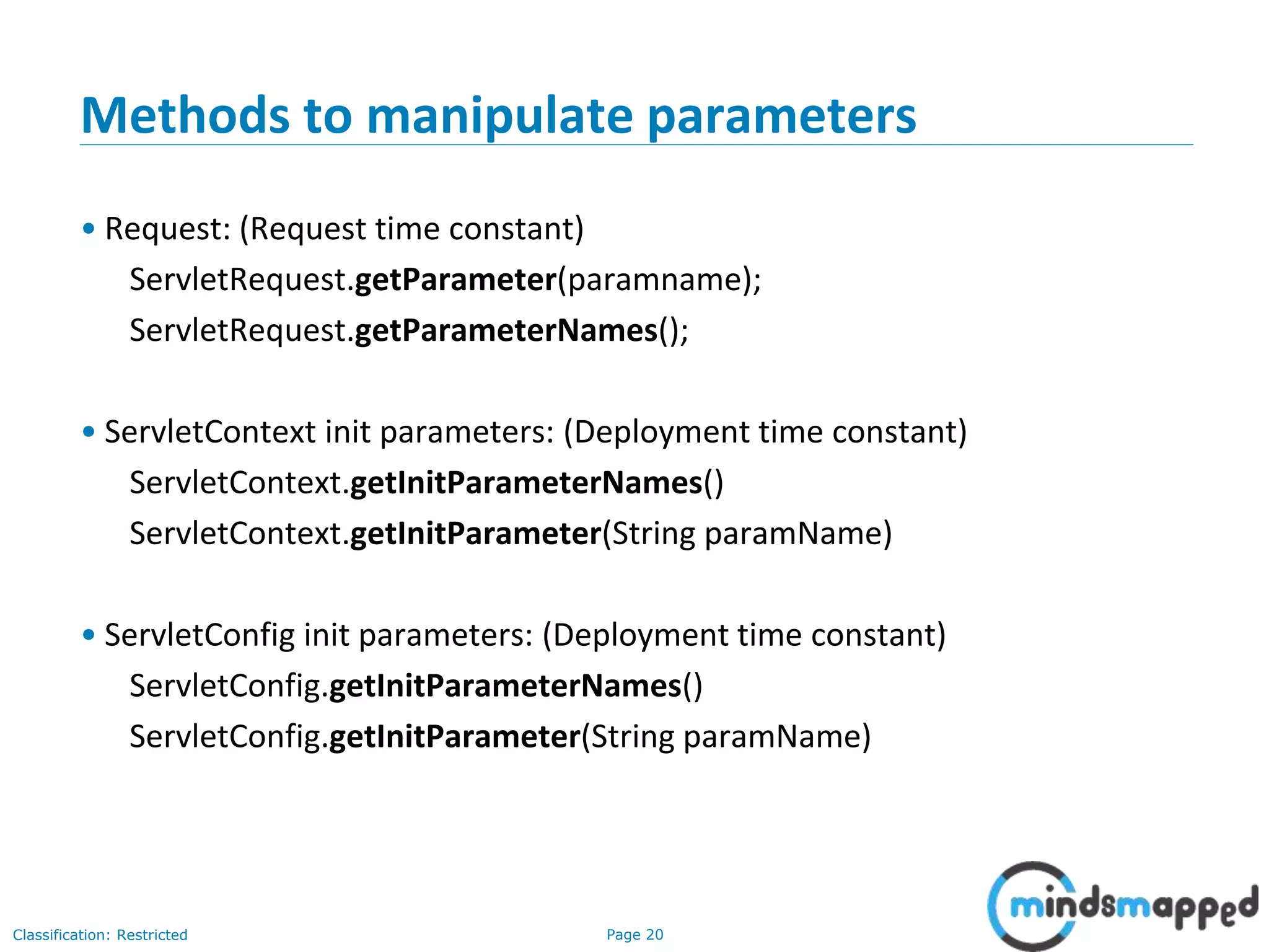 Page 20Classification: Restricted
Methods to manipulate parameters
• Request: (Request time constant)
ServletRequest.getParameter(paramname);
ServletRequest.getParameterNames();
• ServletContext init parameters: (Deployment time constant)
ServletContext.getInitParameterNames()
ServletContext.getInitParameter(String paramName)
• ServletConfig init parameters: (Deployment time constant)
ServletConfig.getInitParameterNames()
ServletConfig.getInitParameter(String paramName)
 