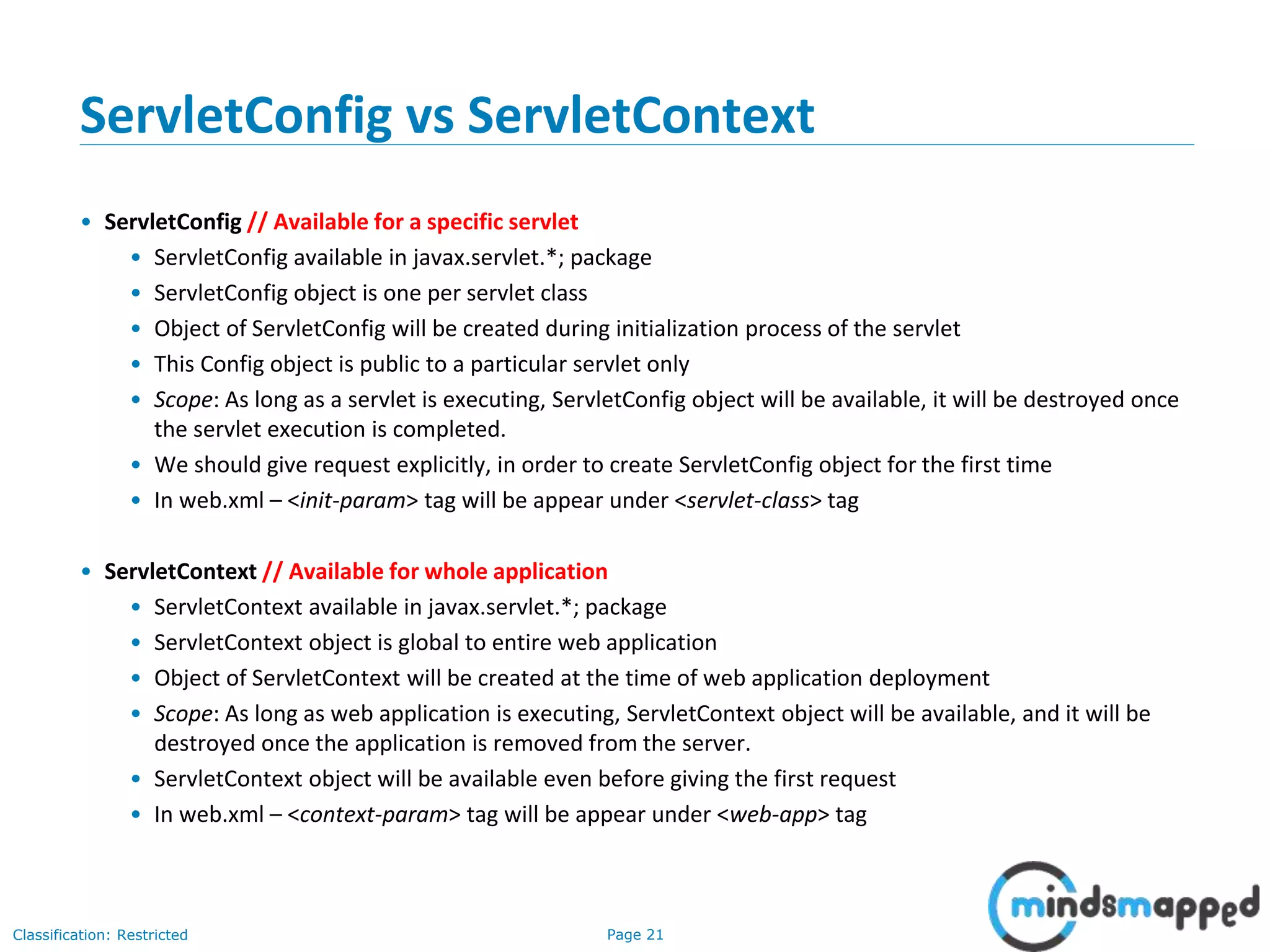 Page 21Classification: Restricted
ServletConfig vs ServletContext
• ServletConfig // Available for a specific servlet
• ServletConfig available in javax.servlet.*; package
• ServletConfig object is one per servlet class
• Object of ServletConfig will be created during initialization process of the servlet
• This Config object is public to a particular servlet only
• Scope: As long as a servlet is executing, ServletConfig object will be available, it will be destroyed once
the servlet execution is completed.
• We should give request explicitly, in order to create ServletConfig object for the first time
• In web.xml – <init-param> tag will be appear under <servlet-class> tag
• ServletContext // Available for whole application
• ServletContext available in javax.servlet.*; package
• ServletContext object is global to entire web application
• Object of ServletContext will be created at the time of web application deployment
• Scope: As long as web application is executing, ServletContext object will be available, and it will be
destroyed once the application is removed from the server.
• ServletContext object will be available even before giving the first request
• In web.xml – <context-param> tag will be appear under <web-app> tag
 