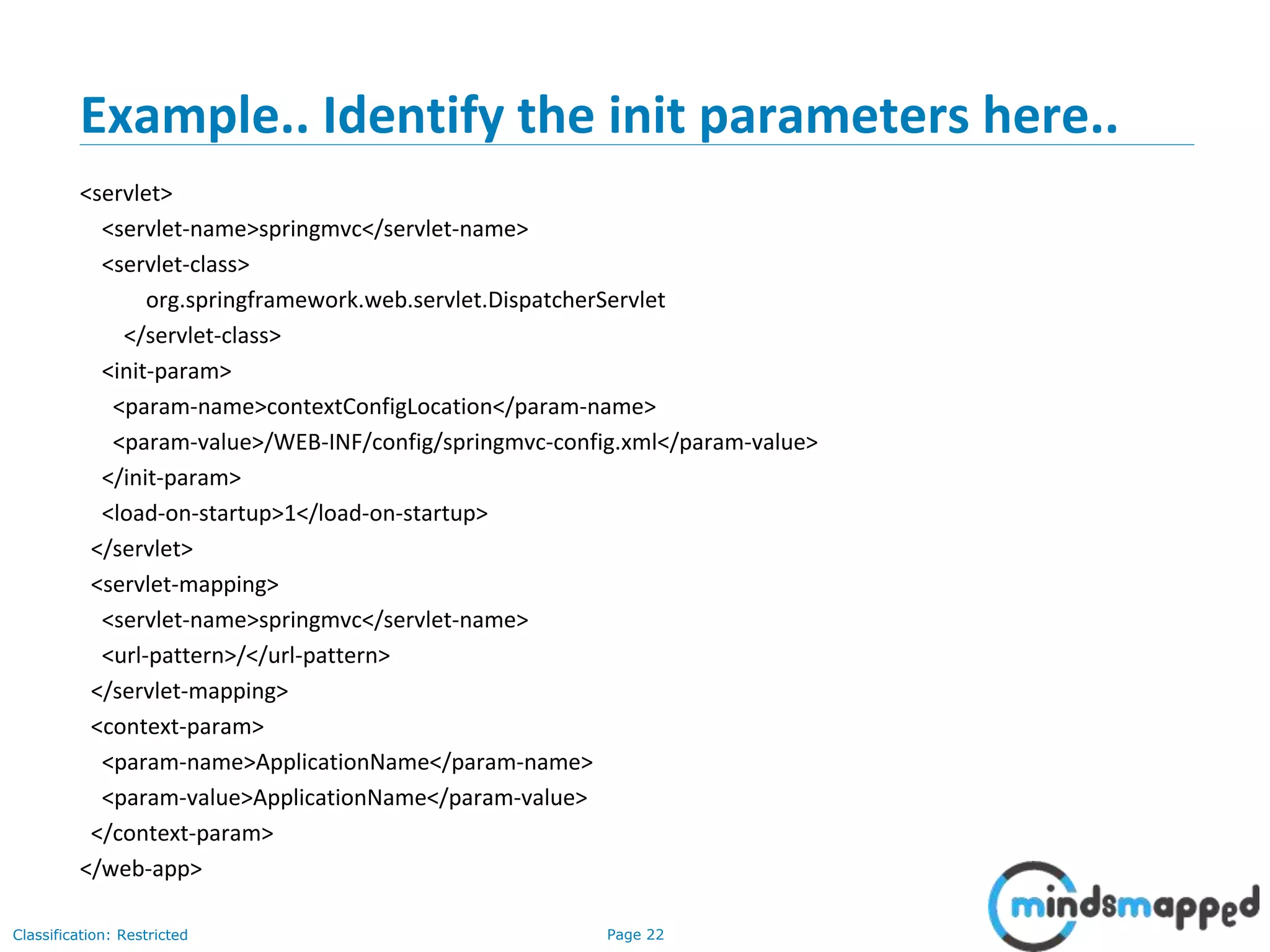 Page 22Classification: Restricted
Example.. Identify the init parameters here..
<servlet>
<servlet-name>springmvc</servlet-name>
<servlet-class>
org.springframework.web.servlet.DispatcherServlet
</servlet-class>
<init-param>
<param-name>contextConfigLocation</param-name>
<param-value>/WEB-INF/config/springmvc-config.xml</param-value>
</init-param>
<load-on-startup>1</load-on-startup>
</servlet>
<servlet-mapping>
<servlet-name>springmvc</servlet-name>
<url-pattern>/</url-pattern>
</servlet-mapping>
<context-param>
<param-name>ApplicationName</param-name>
<param-value>ApplicationName</param-value>
</context-param>
</web-app>
 