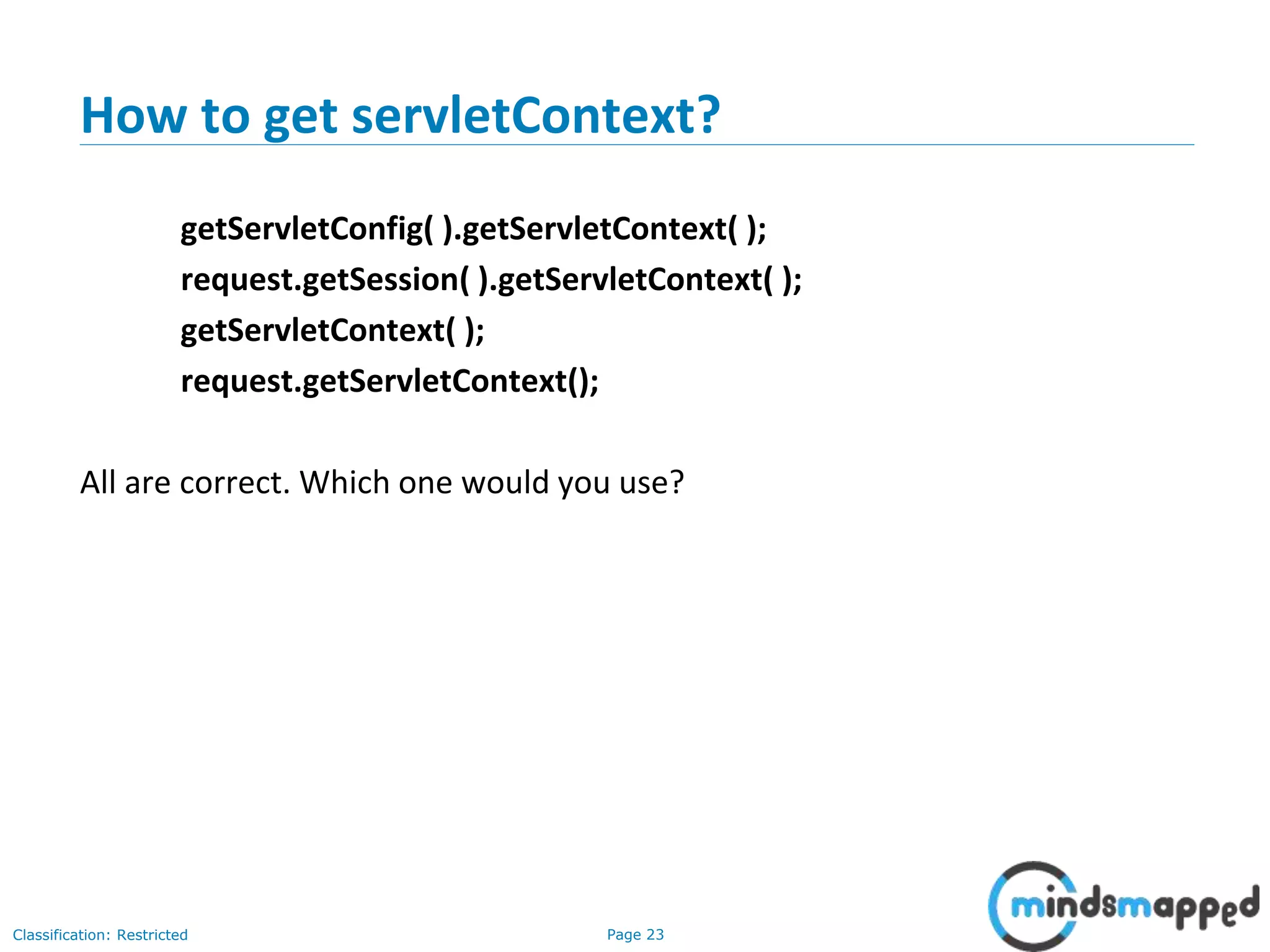 Page 23Classification: Restricted
How to get servletContext?
getServletConfig( ).getServletContext( );
request.getSession( ).getServletContext( );
getServletContext( );
request.getServletContext();
All are correct. Which one would you use?
 