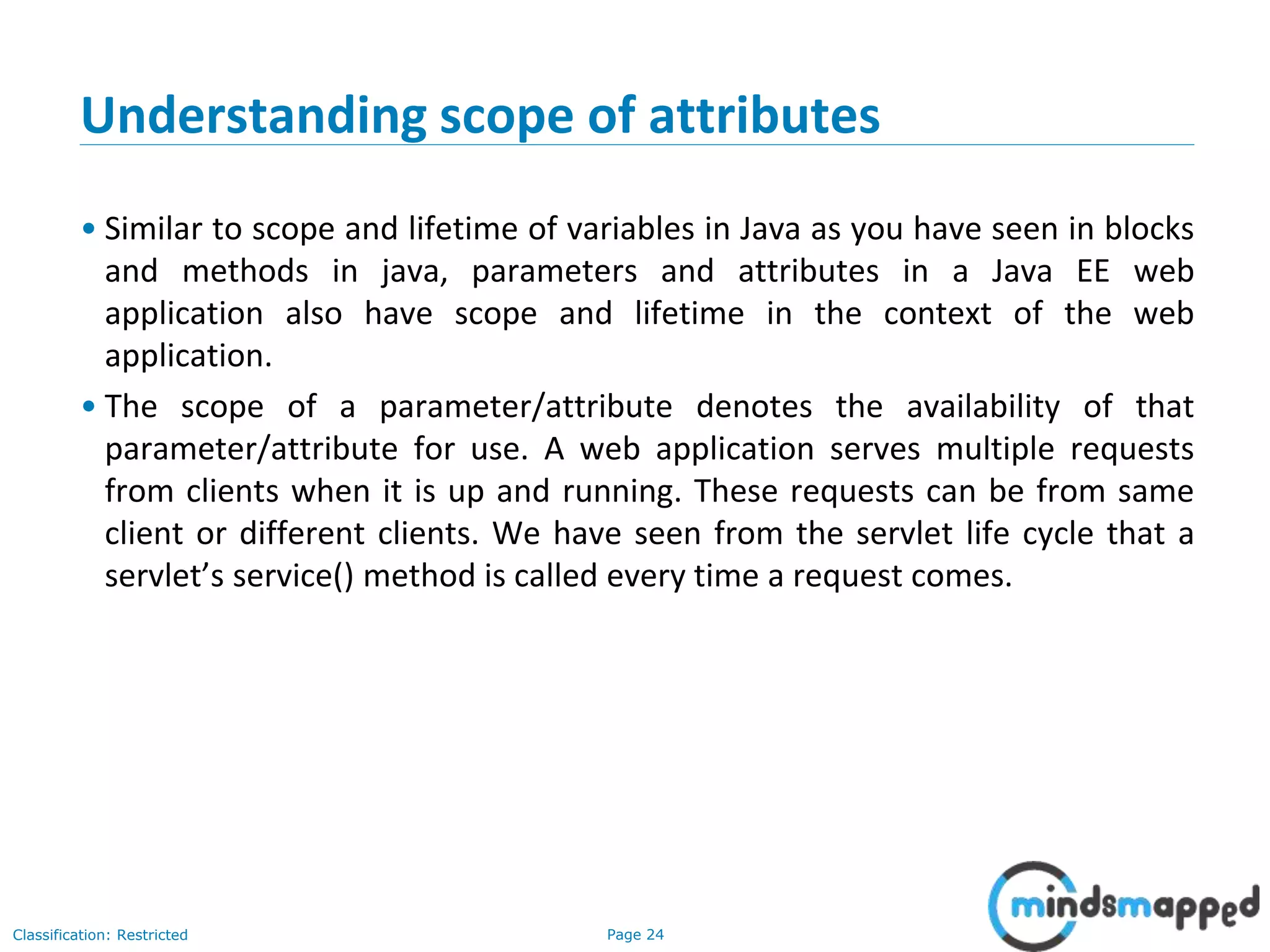 Page 24Classification: Restricted
Understanding scope of attributes
• Similar to scope and lifetime of variables in Java as you have seen in blocks
and methods in java, parameters and attributes in a Java EE web
application also have scope and lifetime in the context of the web
application.
• The scope of a parameter/attribute denotes the availability of that
parameter/attribute for use. A web application serves multiple requests
from clients when it is up and running. These requests can be from same
client or different clients. We have seen from the servlet life cycle that a
servlet’s service() method is called every time a request comes.
 