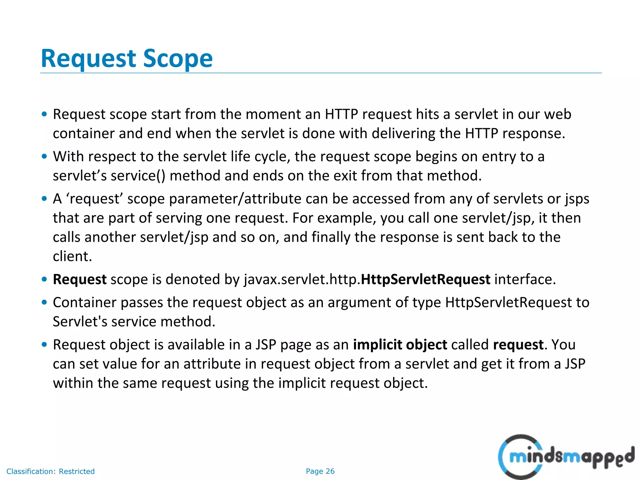 Page 26Classification: Restricted
Request Scope
• Request scope start from the moment an HTTP request hits a servlet in our web
container and end when the servlet is done with delivering the HTTP response.
• With respect to the servlet life cycle, the request scope begins on entry to a
servlet’s service() method and ends on the exit from that method.
• A ‘request’ scope parameter/attribute can be accessed from any of servlets or jsps
that are part of serving one request. For example, you call one servlet/jsp, it then
calls another servlet/jsp and so on, and finally the response is sent back to the
client.
• Request scope is denoted by javax.servlet.http.HttpServletRequest interface.
• Container passes the request object as an argument of type HttpServletRequest to
Servlet's service method.
• Request object is available in a JSP page as an implicit object called request. You
can set value for an attribute in request object from a servlet and get it from a JSP
within the same request using the implicit request object.
 