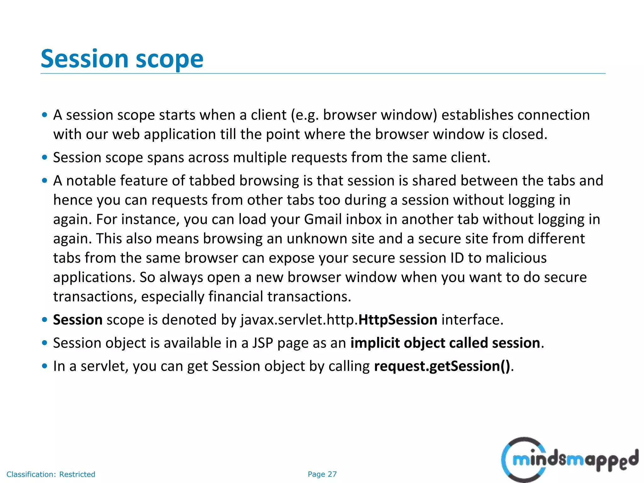 Page 27Classification: Restricted
Session scope
• A session scope starts when a client (e.g. browser window) establishes connection
with our web application till the point where the browser window is closed.
• Session scope spans across multiple requests from the same client.
• A notable feature of tabbed browsing is that session is shared between the tabs and
hence you can requests from other tabs too during a session without logging in
again. For instance, you can load your Gmail inbox in another tab without logging in
again. This also means browsing an unknown site and a secure site from different
tabs from the same browser can expose your secure session ID to malicious
applications. So always open a new browser window when you want to do secure
transactions, especially financial transactions.
• Session scope is denoted by javax.servlet.http.HttpSession interface.
• Session object is available in a JSP page as an implicit object called session.
• In a servlet, you can get Session object by calling request.getSession().
 