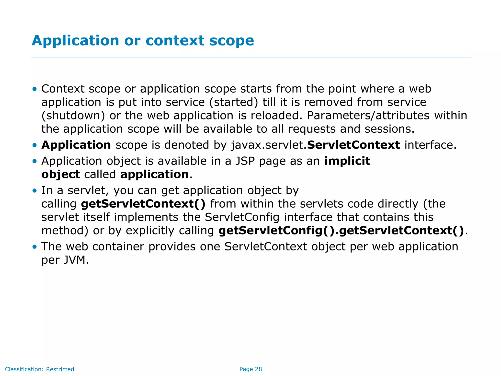 Page 28Classification: Restricted
Application or context scope
• Context scope or application scope starts from the point where a web
application is put into service (started) till it is removed from service
(shutdown) or the web application is reloaded. Parameters/attributes within
the application scope will be available to all requests and sessions.
• Application scope is denoted by javax.servlet.ServletContext interface.
• Application object is available in a JSP page as an implicit
object called application.
• In a servlet, you can get application object by
calling getServletContext() from within the servlets code directly (the
servlet itself implements the ServletConfig interface that contains this
method) or by explicitly calling getServletConfig().getServletContext().
• The web container provides one ServletContext object per web application
per JVM.
 