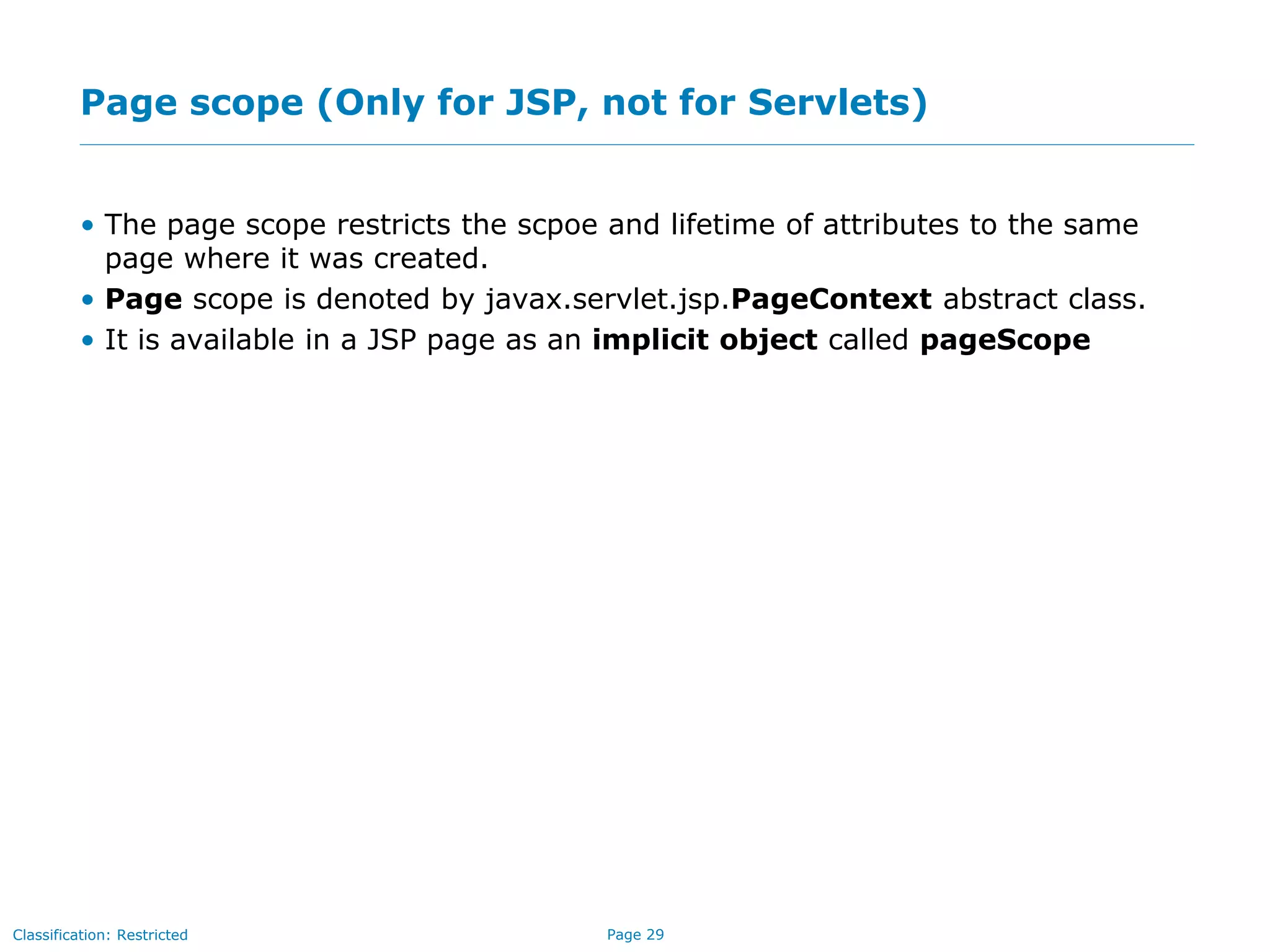 Page 29Classification: Restricted
Page scope (Only for JSP, not for Servlets)
• The page scope restricts the scpoe and lifetime of attributes to the same
page where it was created.
• Page scope is denoted by javax.servlet.jsp.PageContext abstract class.
• It is available in a JSP page as an implicit object called pageScope
 