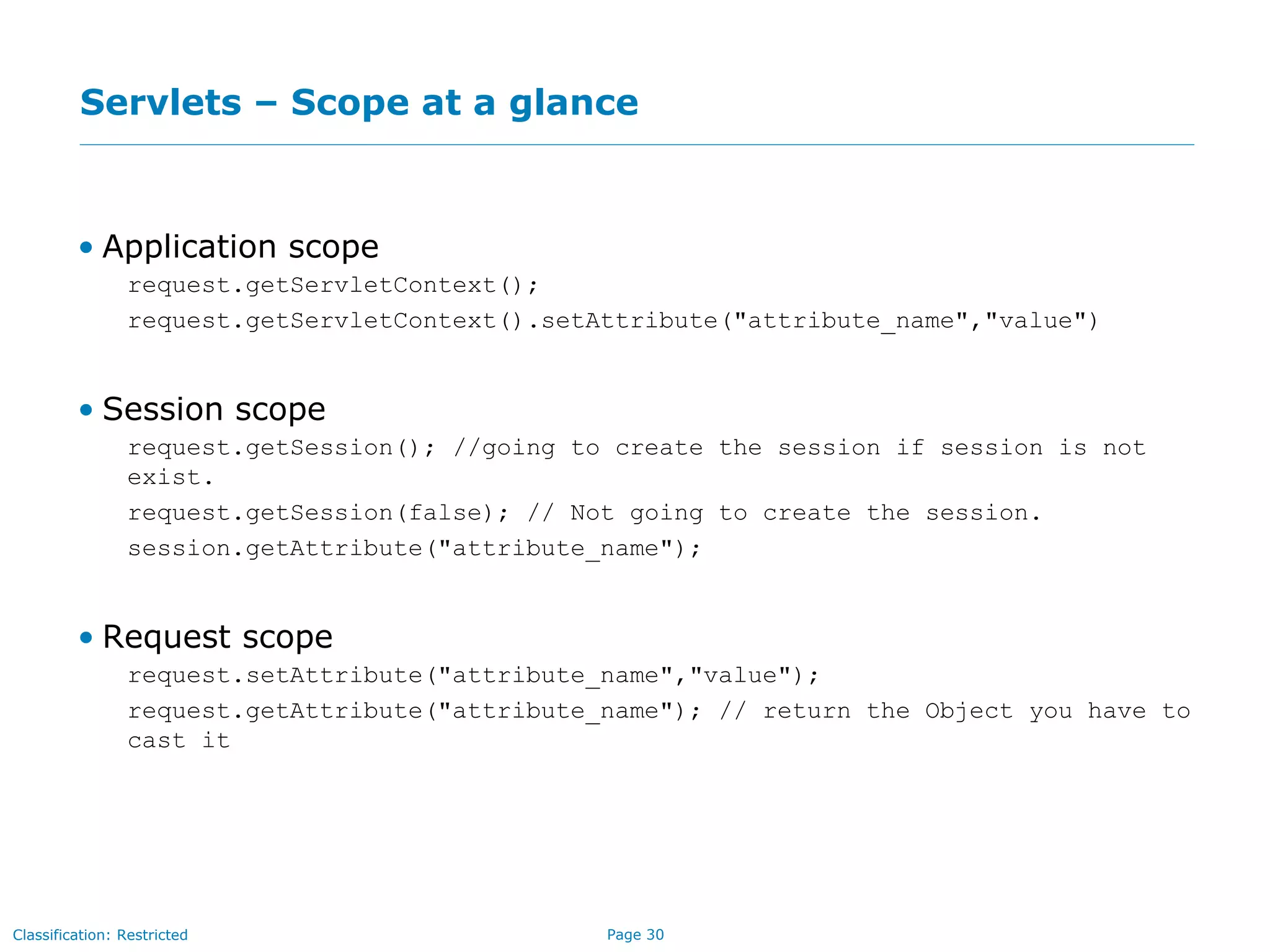 Page 30Classification: Restricted
Servlets – Scope at a glance
• Application scope
request.getServletContext();
request.getServletContext().setAttribute("attribute_name","value")
• Session scope
request.getSession(); //going to create the session if session is not
exist.
request.getSession(false); // Not going to create the session.
session.getAttribute("attribute_name");
• Request scope
request.setAttribute("attribute_name","value");
request.getAttribute("attribute_name"); // return the Object you have to
cast it
 