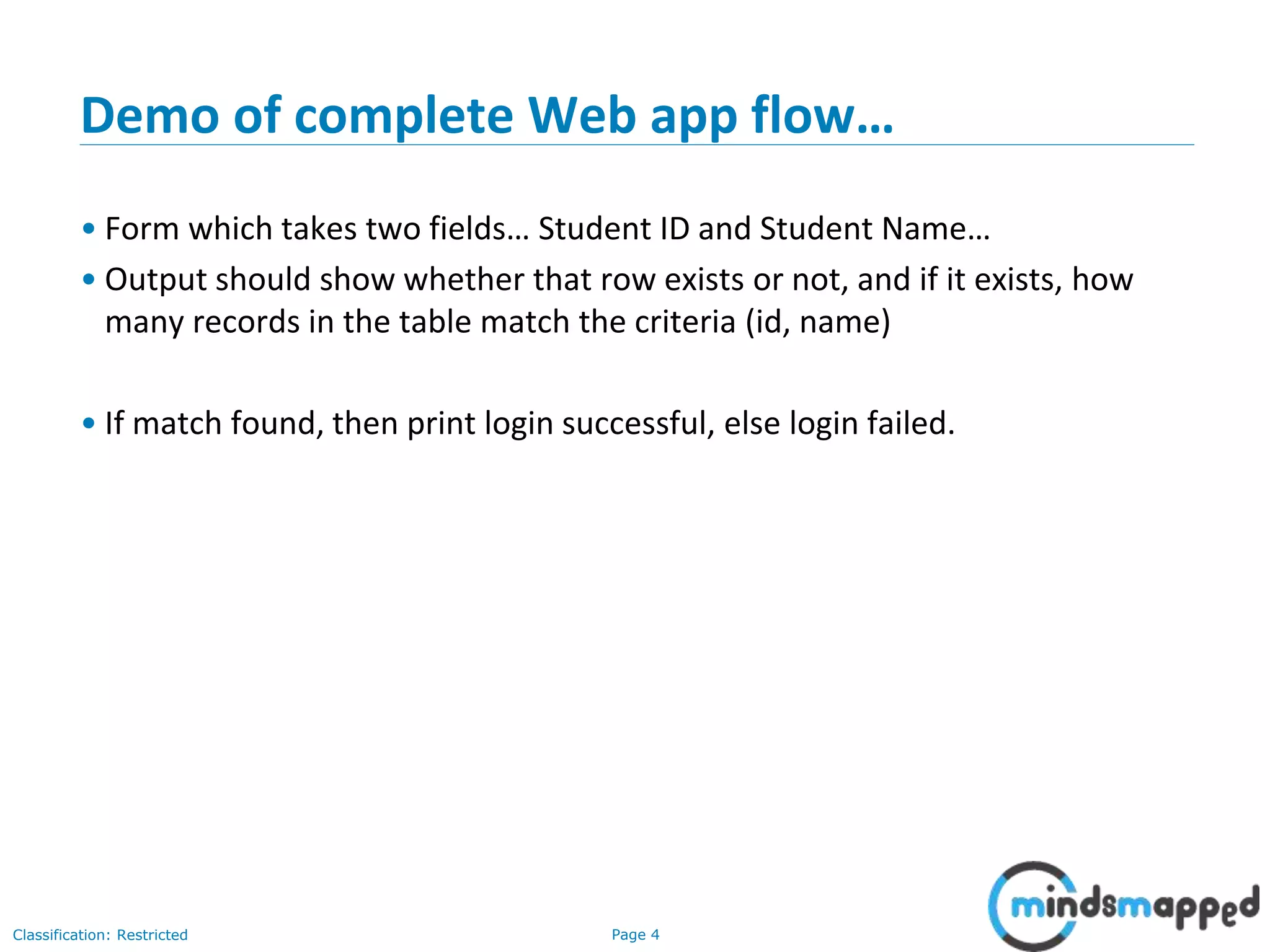 Page 4Classification: Restricted
Demo of complete Web app flow…
• Form which takes two fields… Student ID and Student Name…
• Output should show whether that row exists or not, and if it exists, how
many records in the table match the criteria (id, name)
• If match found, then print login successful, else login failed.
 