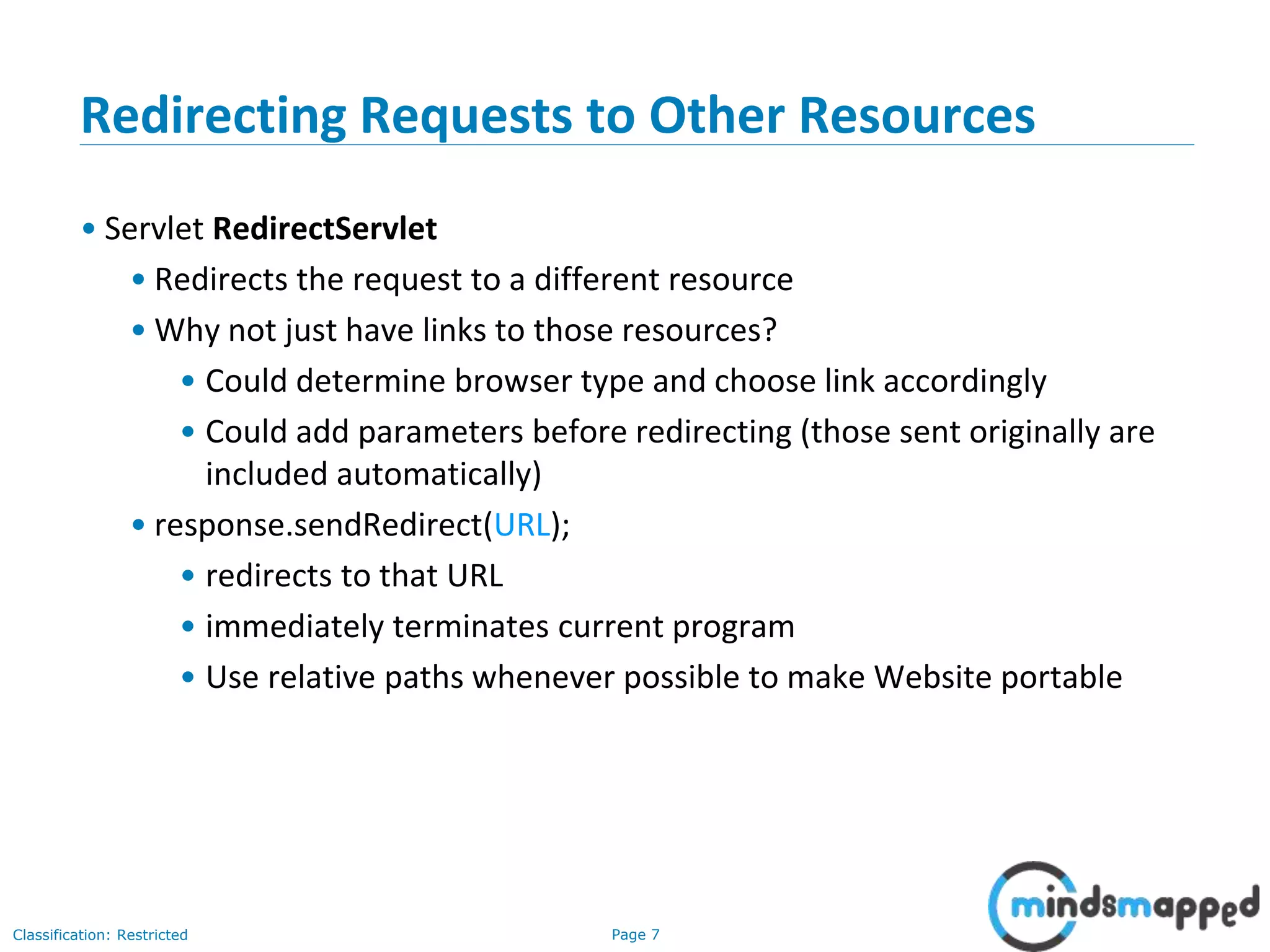 Page 7Classification: Restricted
7
Redirecting Requests to Other Resources
• Servlet RedirectServlet
• Redirects the request to a different resource
• Why not just have links to those resources?
• Could determine browser type and choose link accordingly
• Could add parameters before redirecting (those sent originally are
included automatically)
• response.sendRedirect(URL);
• redirects to that URL
• immediately terminates current program
• Use relative paths whenever possible to make Website portable
 