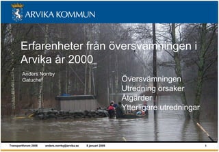 Erfarenheter från översvämningen i
       Arvika år 2000
        Anders Norrby
        Gatuchef                                                 Översvämningen
                                                                 Utredning orsaker
                                                                 Åtgärder
                                                                 Ytterligare utredningar



Transportforum 2009   anders.norrby@arvika.se   8 januari 2009                             1
 