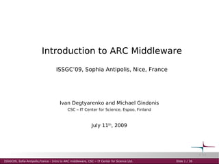 Introduction to ARC Middleware
                                    ISSGC’09, Sophia Antipolis, Nice, France




                                       Ivan Degtyarenko and Michael Gindonis
                                            CSC – IT Center for Science, Espoo, Finland



                                                             July 11th, 2009




ISSGC09, Sofia-Antipolis,France - Intro to ARC middleware, CSC – IT Center for Science Ltd.   Slide 1 / 36
 
