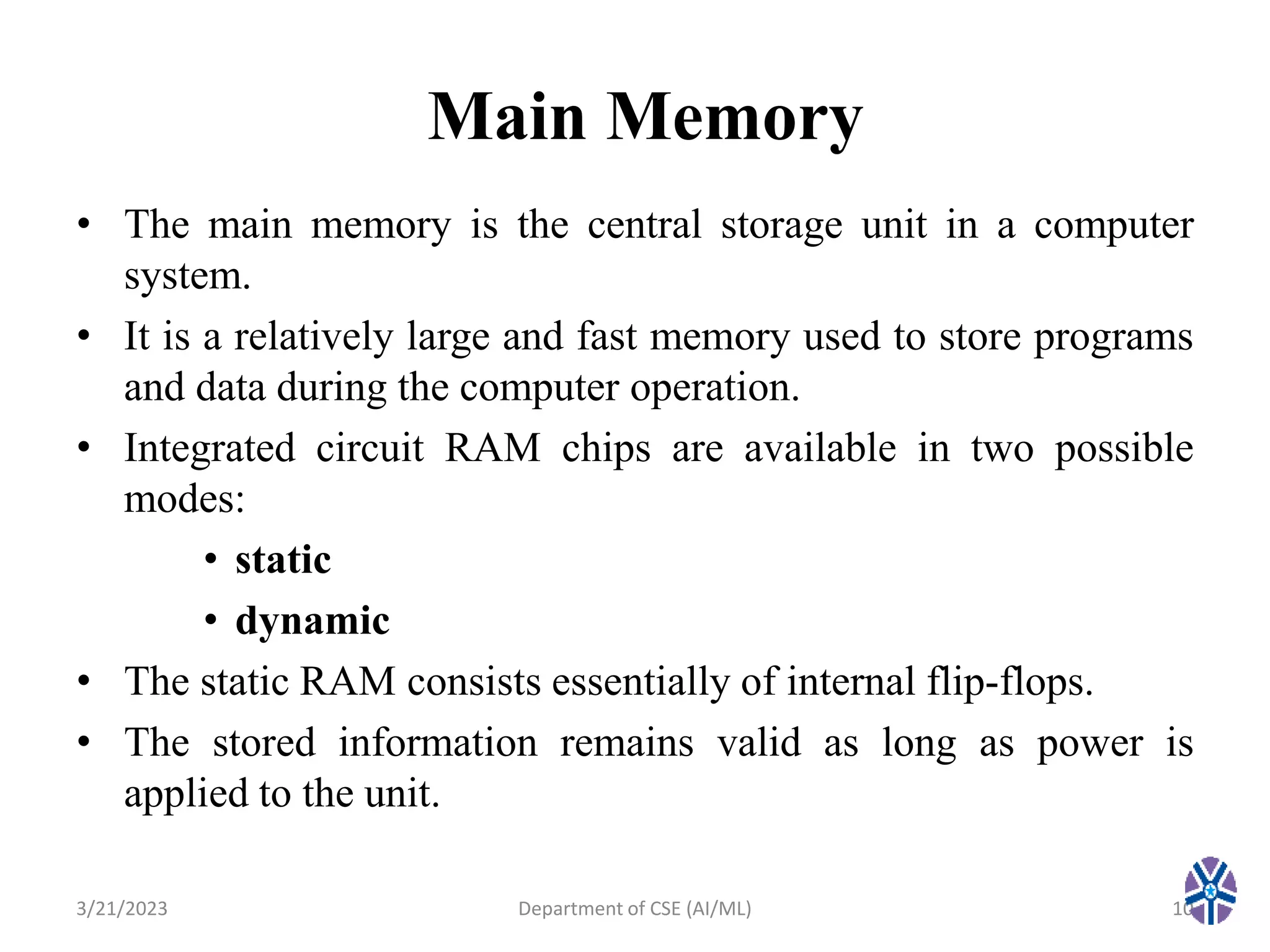 Main Memory
• The main memory is the central storage unit in a computer
system.
• It is a relatively large and fast memory used to store programs
and data during the computer operation.
• Integrated circuit RAM chips are available in two possible
modes:
• static
• dynamic
• The static RAM consists essentially of internal flip-flops.
• The stored information remains valid as long as power is
applied to the unit.
3/21/2023 10
Department of CSE (AI/ML)
 