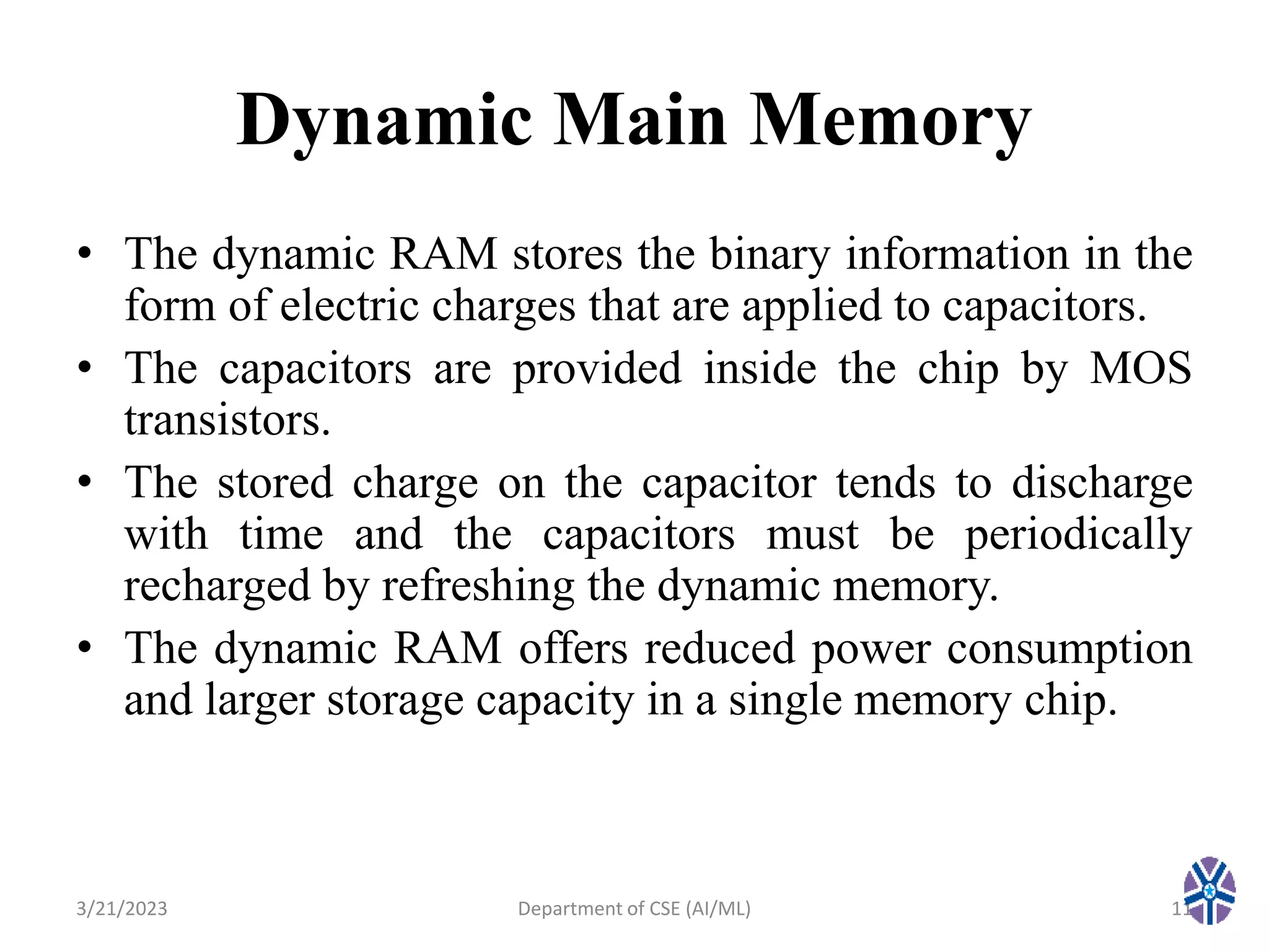 Dynamic Main Memory
• The dynamic RAM stores the binary information in the
form of electric charges that are applied to capacitors.
• The capacitors are provided inside the chip by MOS
transistors.
• The stored charge on the capacitor tends to discharge
with time and the capacitors must be periodically
recharged by refreshing the dynamic memory.
• The dynamic RAM offers reduced power consumption
and larger storage capacity in a single memory chip.
3/21/2023 11
Department of CSE (AI/ML)
 