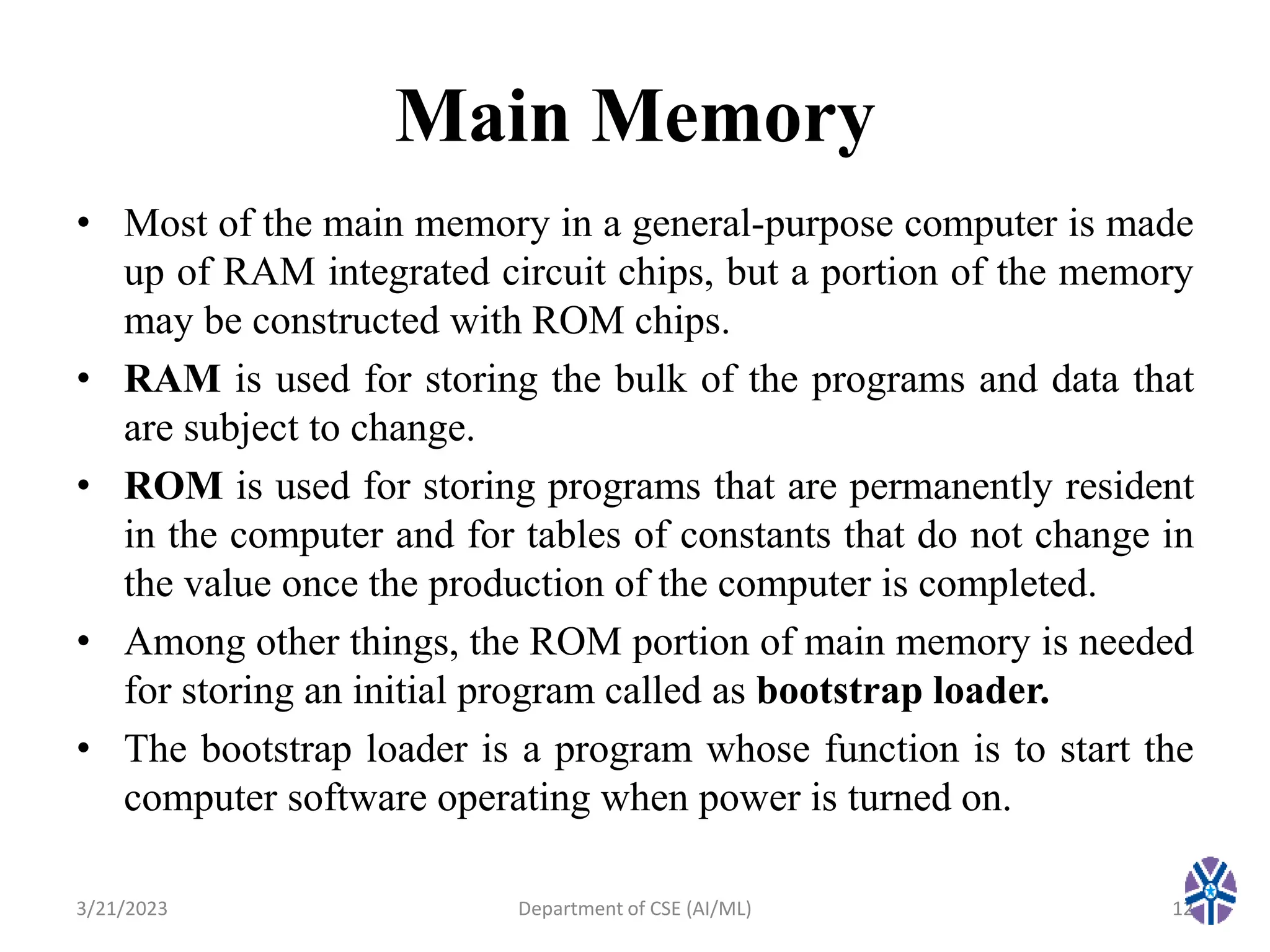 Main Memory
• Most of the main memory in a general-purpose computer is made
up of RAM integrated circuit chips, but a portion of the memory
may be constructed with ROM chips.
• RAM is used for storing the bulk of the programs and data that
are subject to change.
• ROM is used for storing programs that are permanently resident
in the computer and for tables of constants that do not change in
the value once the production of the computer is completed.
• Among other things, the ROM portion of main memory is needed
for storing an initial program called as bootstrap loader.
• The bootstrap loader is a program whose function is to start the
computer software operating when power is turned on.
3/21/2023 12
Department of CSE (AI/ML)
 