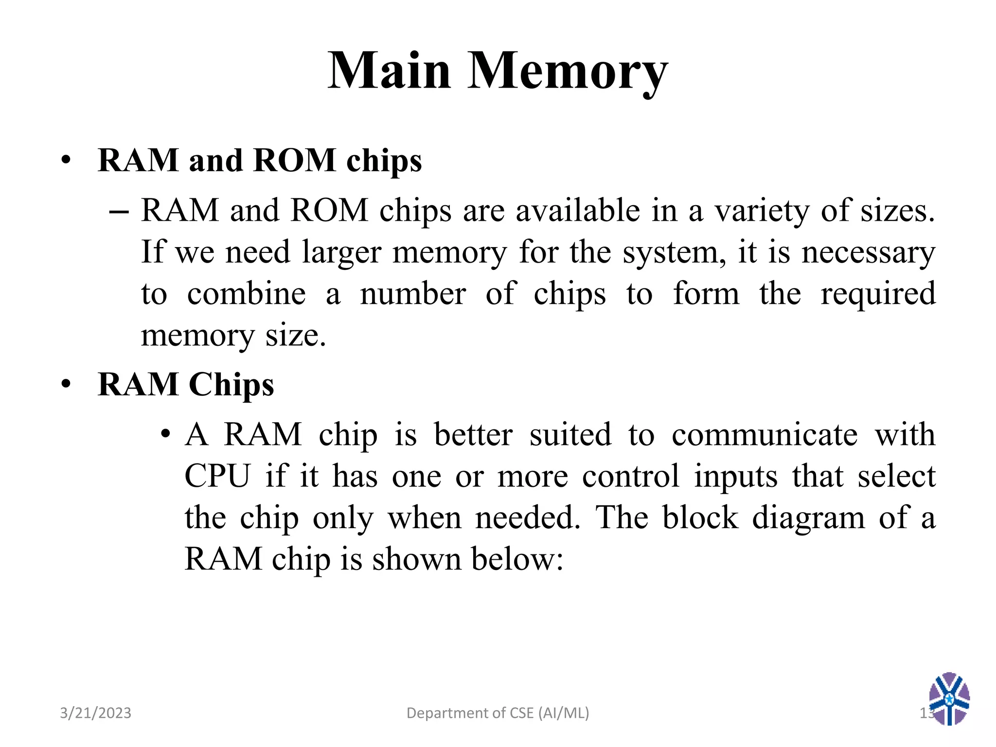 Main Memory
• RAM and ROM chips
– RAM and ROM chips are available in a variety of sizes.
If we need larger memory for the system, it is necessary
to combine a number of chips to form the required
memory size.
• RAM Chips
• A RAM chip is better suited to communicate with
CPU if it has one or more control inputs that select
the chip only when needed. The block diagram of a
RAM chip is shown below:
3/21/2023 13
Department of CSE (AI/ML)
 