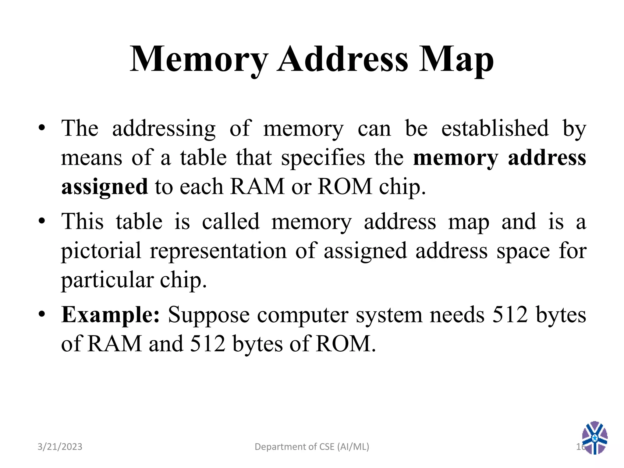 Memory Address Map
• The addressing of memory can be established by
means of a table that specifies the memory address
assigned to each RAM or ROM chip.
• This table is called memory address map and is a
pictorial representation of assigned address space for
particular chip.
• Example: Suppose computer system needs 512 bytes
of RAM and 512 bytes of ROM.
3/21/2023 16
Department of CSE (AI/ML)
 
