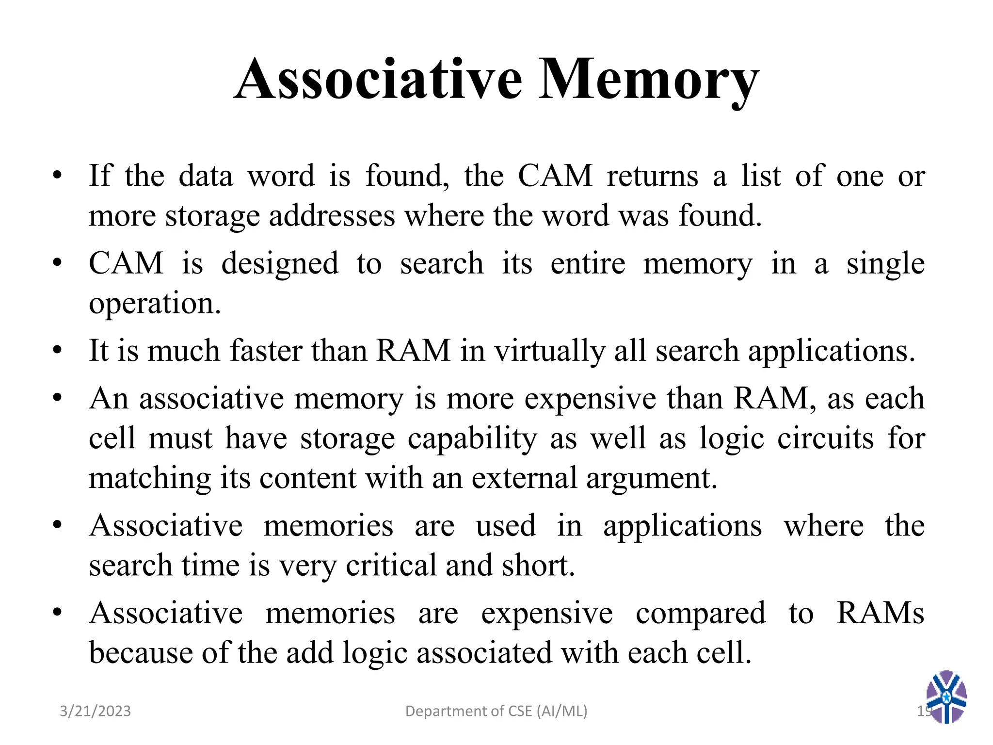 Associative Memory
• If the data word is found, the CAM returns a list of one or
more storage addresses where the word was found.
• CAM is designed to search its entire memory in a single
operation.
• It is much faster than RAM in virtually all search applications.
• An associative memory is more expensive than RAM, as each
cell must have storage capability as well as logic circuits for
matching its content with an external argument.
• Associative memories are used in applications where the
search time is very critical and short.
• Associative memories are expensive compared to RAMs
because of the add logic associated with each cell.
3/21/2023 19
Department of CSE (AI/ML)
 