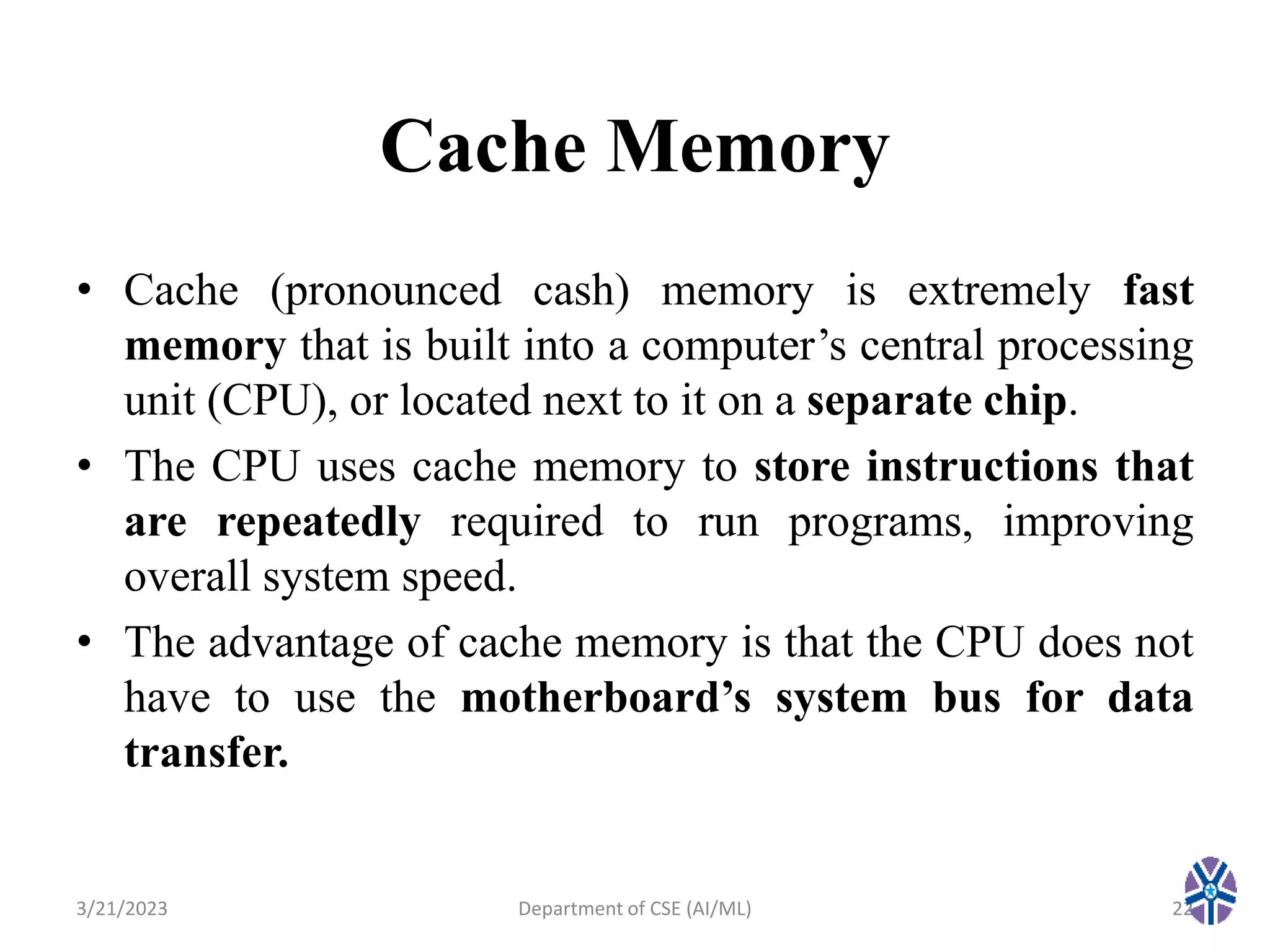 Cache Memory
• Cache (pronounced cash) memory is extremely fast
memory that is built into a computer’s central processing
unit (CPU), or located next to it on a separate chip.
• The CPU uses cache memory to store instructions that
are repeatedly required to run programs, improving
overall system speed.
• The advantage of cache memory is that the CPU does not
have to use the motherboard’s system bus for data
transfer.
3/21/2023 Department of CSE (AI/ML) 22
 