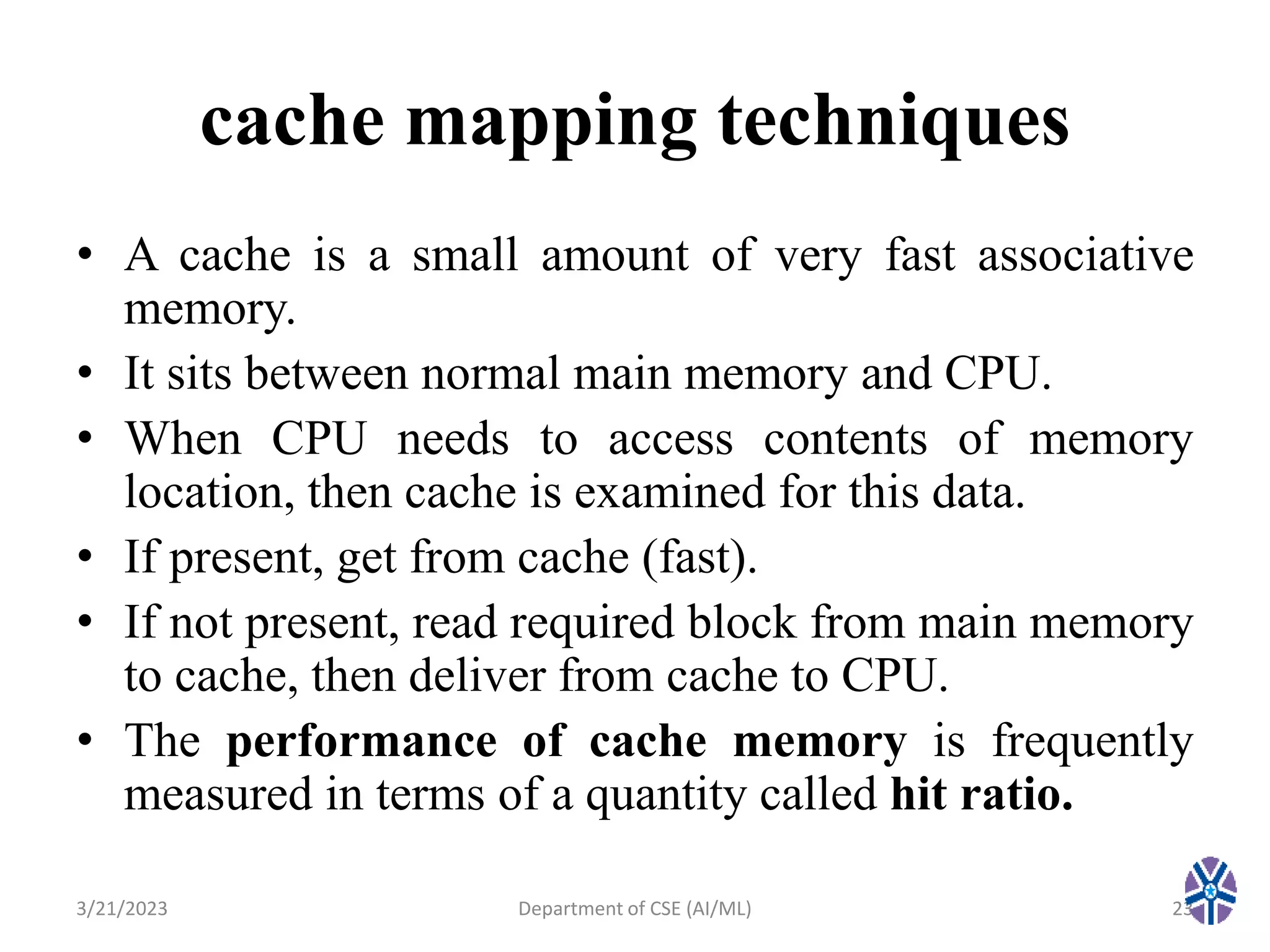 cache mapping techniques
• A cache is a small amount of very fast associative
memory.
• It sits between normal main memory and CPU.
• When CPU needs to access contents of memory
location, then cache is examined for this data.
• If present, get from cache (fast).
• If not present, read required block from main memory
to cache, then deliver from cache to CPU.
• The performance of cache memory is frequently
measured in terms of a quantity called hit ratio.
3/21/2023 Department of CSE (AI/ML) 23
 