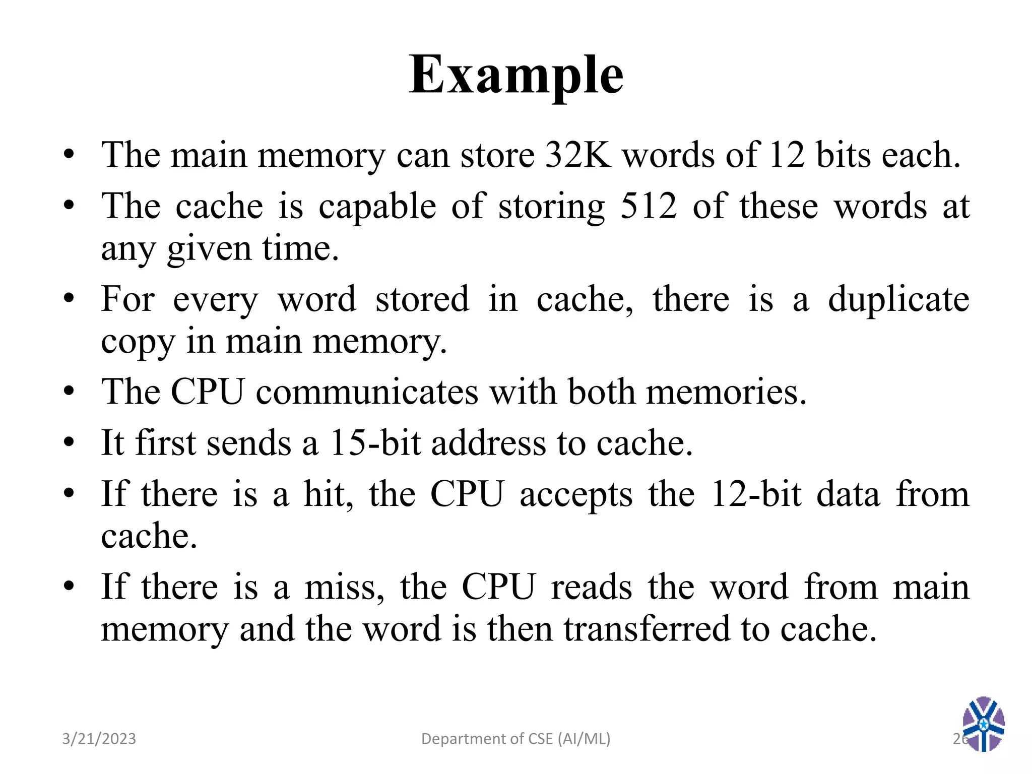 Example
• The main memory can store 32K words of 12 bits each.
• The cache is capable of storing 512 of these words at
any given time.
• For every word stored in cache, there is a duplicate
copy in main memory.
• The CPU communicates with both memories.
• It first sends a 15-bit address to cache.
• If there is a hit, the CPU accepts the 12-bit data from
cache.
• If there is a miss, the CPU reads the word from main
memory and the word is then transferred to cache.
3/21/2023 Department of CSE (AI/ML) 26
 