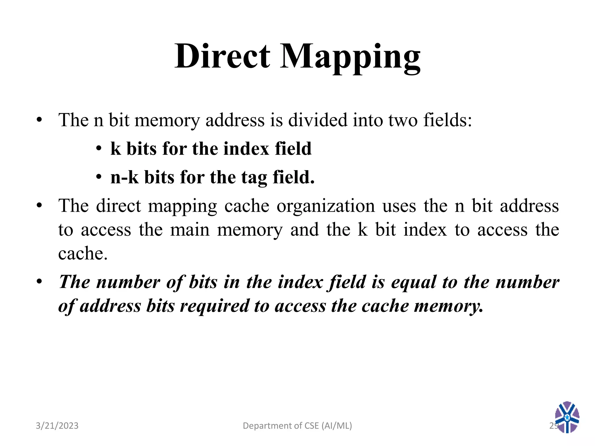 Direct Mapping
• The n bit memory address is divided into two fields:
• k bits for the index field
• n-k bits for the tag field.
• The direct mapping cache organization uses the n bit address
to access the main memory and the k bit index to access the
cache.
• The number of bits in the index field is equal to the number
of address bits required to access the cache memory.
3/21/2023 Department of CSE (AI/ML) 29
 