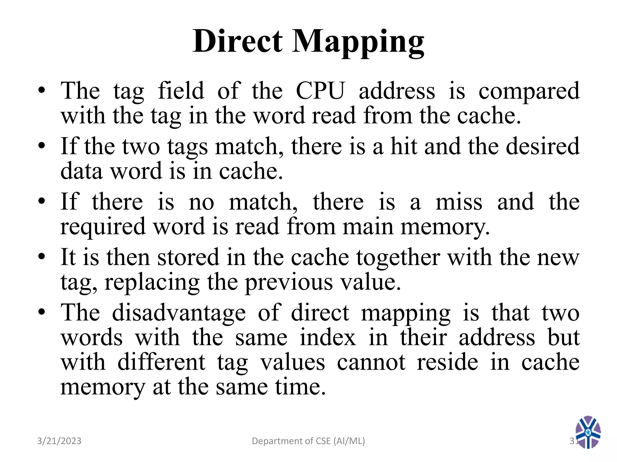 Direct Mapping
• The tag field of the CPU address is compared
with the tag in the word read from the cache.
• If the two tags match, there is a hit and the desired
data word is in cache.
• If there is no match, there is a miss and the
required word is read from main memory.
• It is then stored in the cache together with the new
tag, replacing the previous value.
• The disadvantage of direct mapping is that two
words with the same index in their address but
with different tag values cannot reside in cache
memory at the same time.
3/21/2023 Department of CSE (AI/ML) 31
 