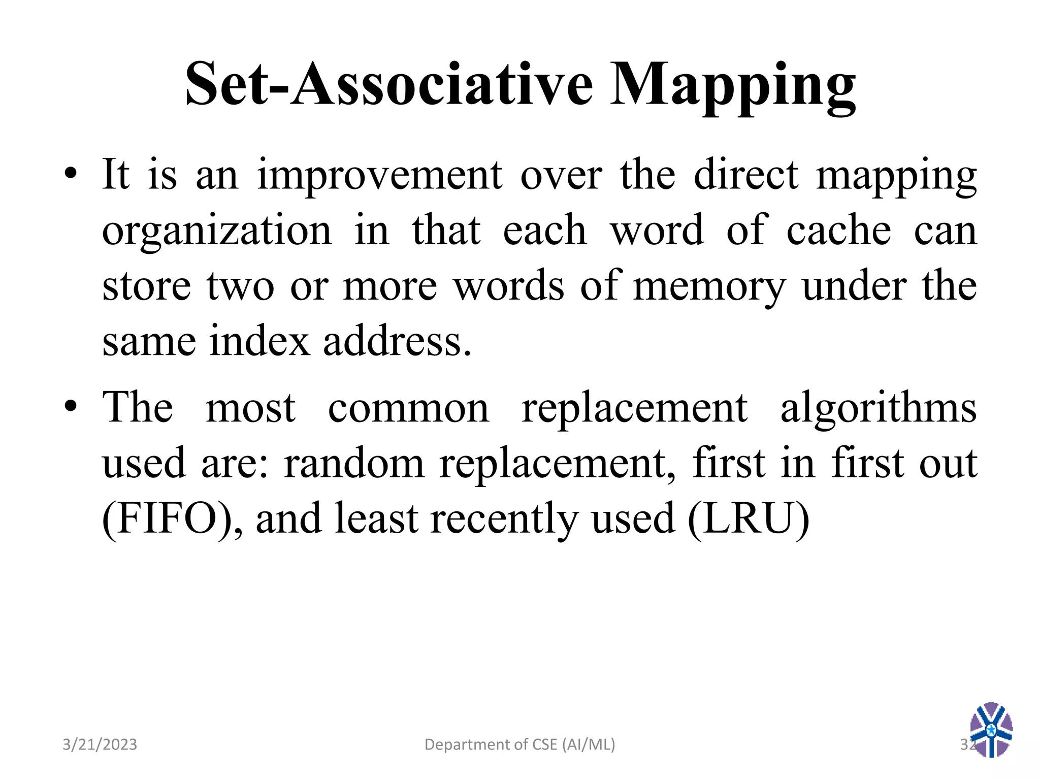 Set-Associative Mapping
• It is an improvement over the direct mapping
organization in that each word of cache can
store two or more words of memory under the
same index address.
• The most common replacement algorithms
used are: random replacement, first in first out
(FIFO), and least recently used (LRU)
3/21/2023 Department of CSE (AI/ML) 32
 