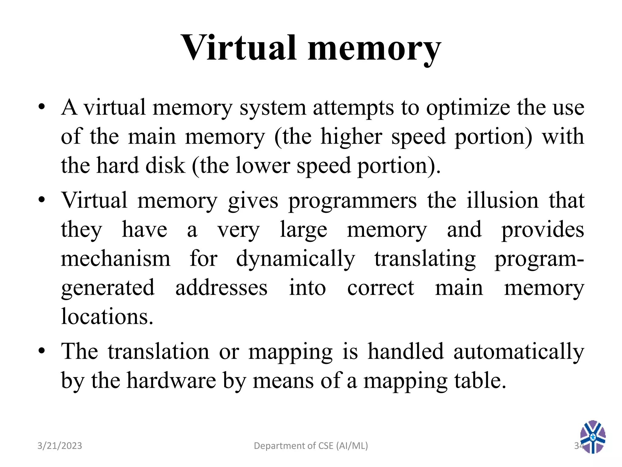 Virtual memory
• A virtual memory system attempts to optimize the use
of the main memory (the higher speed portion) with
the hard disk (the lower speed portion).
• Virtual memory gives programmers the illusion that
they have a very large memory and provides
mechanism for dynamically translating program-
generated addresses into correct main memory
locations.
• The translation or mapping is handled automatically
by the hardware by means of a mapping table.
3/21/2023 Department of CSE (AI/ML) 34
 