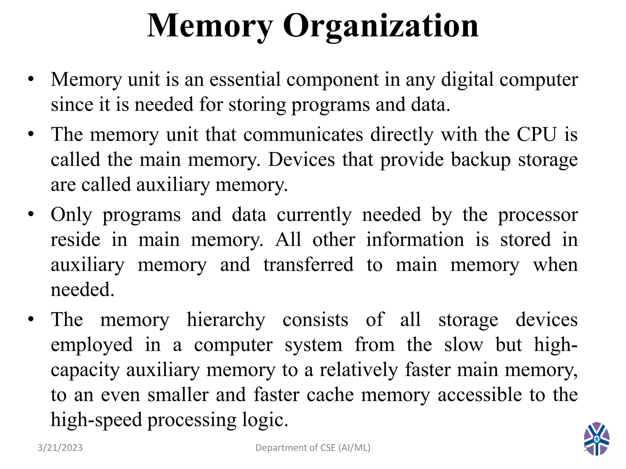 Memory Organization
• Memory unit is an essential component in any digital computer
since it is needed for storing programs and data.
• The memory unit that communicates directly with the CPU is
called the main memory. Devices that provide backup storage
are called auxiliary memory.
• Only programs and data currently needed by the processor
reside in main memory. All other information is stored in
auxiliary memory and transferred to main memory when
needed.
• The memory hierarchy consists of all storage devices
employed in a computer system from the slow but high-
capacity auxiliary memory to a relatively faster main memory,
to an even smaller and faster cache memory accessible to the
high-speed processing logic.
3/21/2023 5
Department of CSE (AI/ML)
 