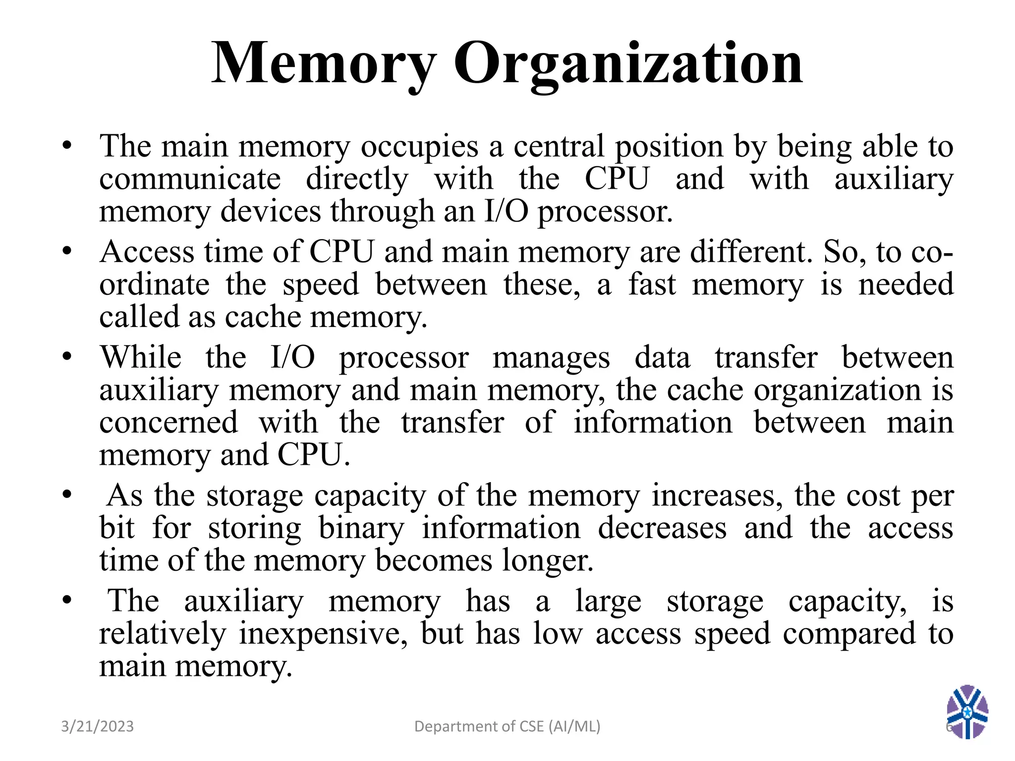 Memory Organization
• The main memory occupies a central position by being able to
communicate directly with the CPU and with auxiliary
memory devices through an I/O processor.
• Access time of CPU and main memory are different. So, to co-
ordinate the speed between these, a fast memory is needed
called as cache memory.
• While the I/O processor manages data transfer between
auxiliary memory and main memory, the cache organization is
concerned with the transfer of information between main
memory and CPU.
• As the storage capacity of the memory increases, the cost per
bit for storing binary information decreases and the access
time of the memory becomes longer.
• The auxiliary memory has a large storage capacity, is
relatively inexpensive, but has low access speed compared to
main memory.
3/21/2023 6
Department of CSE (AI/ML)
 
